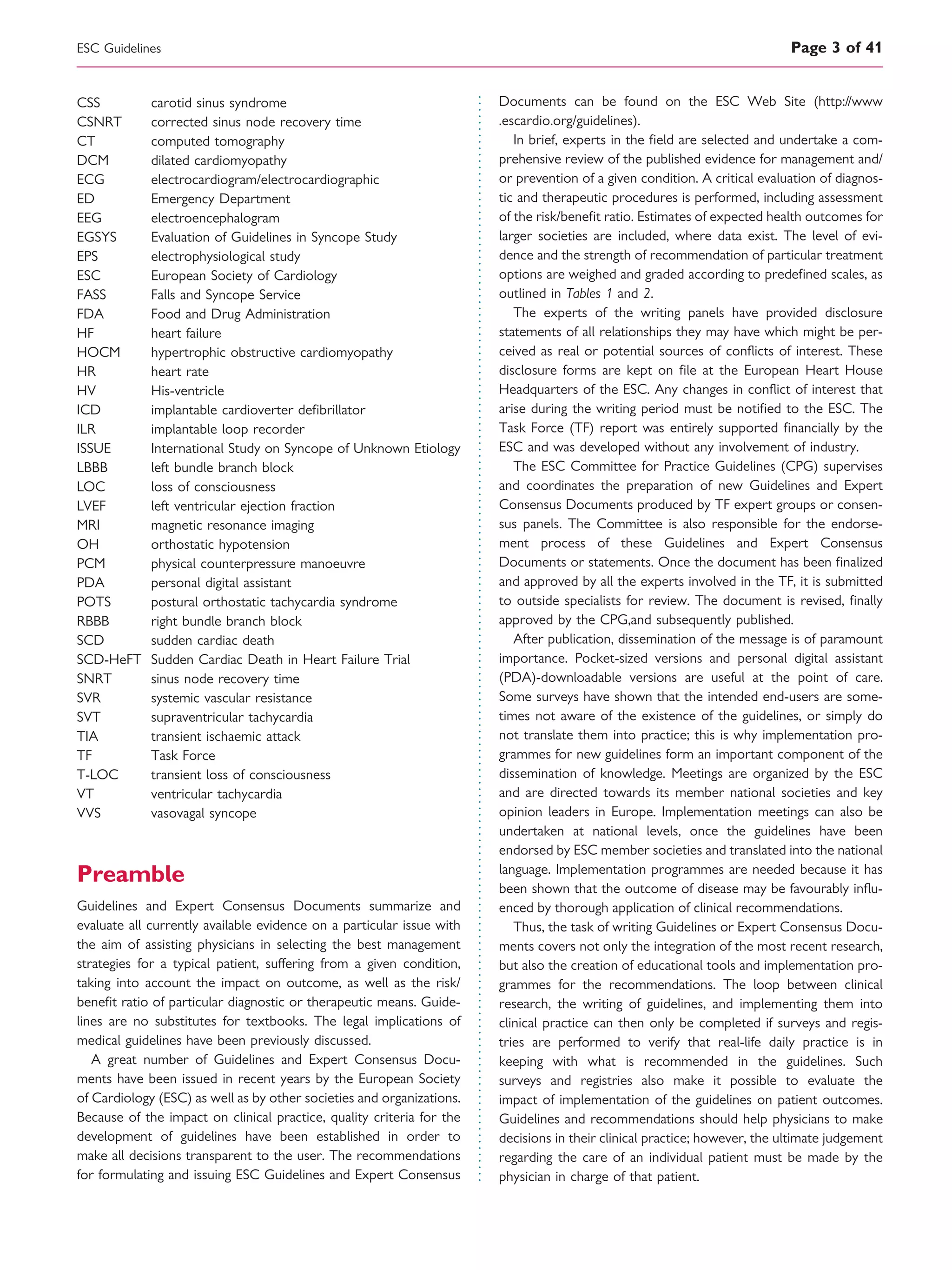 CSS carotid sinus syndrome
CSNRT corrected sinus node recovery time
CT computed tomography
DCM dilated cardiomyopathy
ECG electrocardiogram/electrocardiographic
ED Emergency Department
EEG electroencephalogram
EGSYS Evaluation of Guidelines in Syncope Study
EPS electrophysiological study
ESC European Society of Cardiology
FASS Falls and Syncope Service
FDA Food and Drug Administration
HF heart failure
HOCM hypertrophic obstructive cardiomyopathy
HR heart rate
HV His-ventricle
ICD implantable cardioverter deﬁbrillator
ILR implantable loop recorder
ISSUE International Study on Syncope of Unknown Etiology
LBBB left bundle branch block
LOC loss of consciousness
LVEF left ventricular ejection fraction
MRI magnetic resonance imaging
OH orthostatic hypotension
PCM physical counterpressure manoeuvre
PDA personal digital assistant
POTS postural orthostatic tachycardia syndrome
RBBB right bundle branch block
SCD sudden cardiac death
SCD-HeFT Sudden Cardiac Death in Heart Failure Trial
SNRT sinus node recovery time
SVR systemic vascular resistance
SVT supraventricular tachycardia
TIA transient ischaemic attack
TF Task Force
T-LOC transient loss of consciousness
VT ventricular tachycardia
VVS vasovagal syncope
Preamble
Guidelines and Expert Consensus Documents summarize and
evaluate all currently available evidence on a particular issue with
the aim of assisting physicians in selecting the best management
strategies for a typical patient, suffering from a given condition,
taking into account the impact on outcome, as well as the risk/
beneﬁt ratio of particular diagnostic or therapeutic means. Guide-
lines are no substitutes for textbooks. The legal implications of
medical guidelines have been previously discussed.
A great number of Guidelines and Expert Consensus Docu-
ments have been issued in recent years by the European Society
of Cardiology (ESC) as well as by other societies and organizations.
Because of the impact on clinical practice, quality criteria for the
development of guidelines have been established in order to
make all decisions transparent to the user. The recommendations
for formulating and issuing ESC Guidelines and Expert Consensus
Documents can be found on the ESC Web Site (http://www
.escardio.org/guidelines).
In brief, experts in the ﬁeld are selected and undertake a com-
prehensive review of the published evidence for management and/
or prevention of a given condition. A critical evaluation of diagnos-
tic and therapeutic procedures is performed, including assessment
of the risk/beneﬁt ratio. Estimates of expected health outcomes for
larger societies are included, where data exist. The level of evi-
dence and the strength of recommendation of particular treatment
options are weighed and graded according to predeﬁned scales, as
outlined in Tables 1 and 2.
The experts of the writing panels have provided disclosure
statements of all relationships they may have which might be per-
ceived as real or potential sources of conﬂicts of interest. These
disclosure forms are kept on ﬁle at the European Heart House
Headquarters of the ESC. Any changes in conﬂict of interest that
arise during the writing period must be notiﬁed to the ESC. The
Task Force (TF) report was entirely supported ﬁnancially by the
ESC and was developed without any involvement of industry.
The ESC Committee for Practice Guidelines (CPG) supervises
and coordinates the preparation of new Guidelines and Expert
Consensus Documents produced by TF expert groups or consen-
sus panels. The Committee is also responsible for the endorse-
ment process of these Guidelines and Expert Consensus
Documents or statements. Once the document has been ﬁnalized
and approved by all the experts involved in the TF, it is submitted
to outside specialists for review. The document is revised, ﬁnally
approved by the CPG,and subsequently published.
After publication, dissemination of the message is of paramount
importance. Pocket-sized versions and personal digital assistant
(PDA)-downloadable versions are useful at the point of care.
Some surveys have shown that the intended end-users are some-
times not aware of the existence of the guidelines, or simply do
not translate them into practice; this is why implementation pro-
grammes for new guidelines form an important component of the
dissemination of knowledge. Meetings are organized by the ESC
and are directed towards its member national societies and key
opinion leaders in Europe. Implementation meetings can also be
undertaken at national levels, once the guidelines have been
endorsed by ESC member societies and translated into the national
language. Implementation programmes are needed because it has
been shown that the outcome of disease may be favourably inﬂu-
enced by thorough application of clinical recommendations.
Thus, the task of writing Guidelines or Expert Consensus Docu-
ments covers not only the integration of the most recent research,
but also the creation of educational tools and implementation pro-
grammes for the recommendations. The loop between clinical
research, the writing of guidelines, and implementing them into
clinical practice can then only be completed if surveys and regis-
tries are performed to verify that real-life daily practice is in
keeping with what is recommended in the guidelines. Such
surveys and registries also make it possible to evaluate the
impact of implementation of the guidelines on patient outcomes.
Guidelines and recommendations should help physicians to make
decisions in their clinical practice; however, the ultimate judgement
regarding the care of an individual patient must be made by the
physician in charge of that patient.
ESC Guidelines Page 3 of 41
 