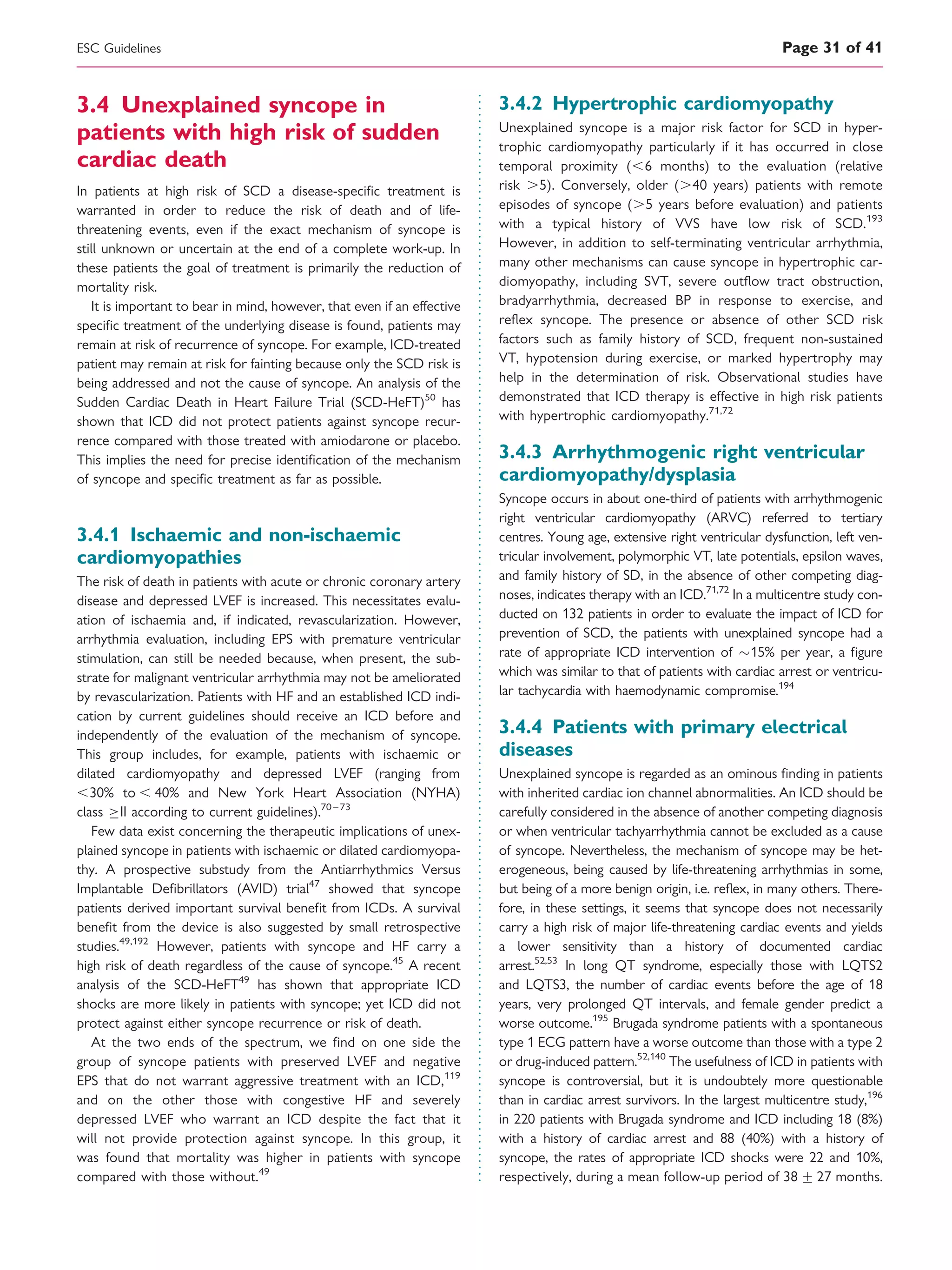 3.4 Unexplained syncope in
patients with high risk of sudden
cardiac death
In patients at high risk of SCD a disease-speciﬁc treatment is
warranted in order to reduce the risk of death and of life-
threatening events, even if the exact mechanism of syncope is
still unknown or uncertain at the end of a complete work-up. In
these patients the goal of treatment is primarily the reduction of
mortality risk.
It is important to bear in mind, however, that even if an effective
speciﬁc treatment of the underlying disease is found, patients may
remain at risk of recurrence of syncope. For example, ICD-treated
patient may remain at risk for fainting because only the SCD risk is
being addressed and not the cause of syncope. An analysis of the
Sudden Cardiac Death in Heart Failure Trial (SCD-HeFT)50
has
shown that ICD did not protect patients against syncope recur-
rence compared with those treated with amiodarone or placebo.
This implies the need for precise identiﬁcation of the mechanism
of syncope and speciﬁc treatment as far as possible.
3.4.1 Ischaemic and non-ischaemic
cardiomyopathies
The risk of death in patients with acute or chronic coronary artery
disease and depressed LVEF is increased. This necessitates evalu-
ation of ischaemia and, if indicated, revascularization. However,
arrhythmia evaluation, including EPS with premature ventricular
stimulation, can still be needed because, when present, the sub-
strate for malignant ventricular arrhythmia may not be ameliorated
by revascularization. Patients with HF and an established ICD indi-
cation by current guidelines should receive an ICD before and
independently of the evaluation of the mechanism of syncope.
This group includes, for example, patients with ischaemic or
dilated cardiomyopathy and depressed LVEF (ranging from
,30% to , 40% and New York Heart Association (NYHA)
class II according to current guidelines).70 –73
Few data exist concerning the therapeutic implications of unex-
plained syncope in patients with ischaemic or dilated cardiomyopa-
thy. A prospective substudy from the Antiarrhythmics Versus
Implantable Deﬁbrillators (AVID) trial47
showed that syncope
patients derived important survival beneﬁt from ICDs. A survival
beneﬁt from the device is also suggested by small retrospective
studies.49,192
However, patients with syncope and HF carry a
high risk of death regardless of the cause of syncope.45
A recent
analysis of the SCD-HeFT49
has shown that appropriate ICD
shocks are more likely in patients with syncope; yet ICD did not
protect against either syncope recurrence or risk of death.
At the two ends of the spectrum, we ﬁnd on one side the
group of syncope patients with preserved LVEF and negative
EPS that do not warrant aggressive treatment with an ICD,119
and on the other those with congestive HF and severely
depressed LVEF who warrant an ICD despite the fact that it
will not provide protection against syncope. In this group, it
was found that mortality was higher in patients with syncope
compared with those without.49
3.4.2 Hypertrophic cardiomyopathy
Unexplained syncope is a major risk factor for SCD in hyper-
trophic cardiomyopathy particularly if it has occurred in close
temporal proximity (,6 months) to the evaluation (relative
risk .5). Conversely, older (.40 years) patients with remote
episodes of syncope (.5 years before evaluation) and patients
with a typical history of VVS have low risk of SCD.193
However, in addition to self-terminating ventricular arrhythmia,
many other mechanisms can cause syncope in hypertrophic car-
diomyopathy, including SVT, severe outﬂow tract obstruction,
bradyarrhythmia, decreased BP in response to exercise, and
reﬂex syncope. The presence or absence of other SCD risk
factors such as family history of SCD, frequent non-sustained
VT, hypotension during exercise, or marked hypertrophy may
help in the determination of risk. Observational studies have
demonstrated that ICD therapy is effective in high risk patients
with hypertrophic cardiomyopathy.71,72
3.4.3 Arrhythmogenic right ventricular
cardiomyopathy/dysplasia
Syncope occurs in about one-third of patients with arrhythmogenic
right ventricular cardiomyopathy (ARVC) referred to tertiary
centres. Young age, extensive right ventricular dysfunction, left ven-
tricular involvement, polymorphic VT, late potentials, epsilon waves,
and family history of SD, in the absence of other competing diag-
noses, indicates therapy with an ICD.71,72
In a multicentre study con-
ducted on 132 patients in order to evaluate the impact of ICD for
prevention of SCD, the patients with unexplained syncope had a
rate of appropriate ICD intervention of 15% per year, a ﬁgure
which was similar to that of patients with cardiac arrest or ventricu-
lar tachycardia with haemodynamic compromise.194
3.4.4 Patients with primary electrical
diseases
Unexplained syncope is regarded as an ominous ﬁnding in patients
with inherited cardiac ion channel abnormalities. An ICD should be
carefully considered in the absence of another competing diagnosis
or when ventricular tachyarrhythmia cannot be excluded as a cause
of syncope. Nevertheless, the mechanism of syncope may be het-
erogeneous, being caused by life-threatening arrhythmias in some,
but being of a more benign origin, i.e. reﬂex, in many others. There-
fore, in these settings, it seems that syncope does not necessarily
carry a high risk of major life-threatening cardiac events and yields
a lower sensitivity than a history of documented cardiac
arrest.52,53
In long QT syndrome, especially those with LQTS2
and LQTS3, the number of cardiac events before the age of 18
years, very prolonged QT intervals, and female gender predict a
worse outcome.195
Brugada syndrome patients with a spontaneous
type 1 ECG pattern have a worse outcome than those with a type 2
or drug-induced pattern.52,140
The usefulness of ICD in patients with
syncope is controversial, but it is undoubtely more questionable
than in cardiac arrest survivors. In the largest multicentre study,196
in 220 patients with Brugada syndrome and ICD including 18 (8%)
with a history of cardiac arrest and 88 (40%) with a history of
syncope, the rates of appropriate ICD shocks were 22 and 10%,
respectively, during a mean follow-up period of 38 + 27 months.
ESC Guidelines Page 31 of 41
 