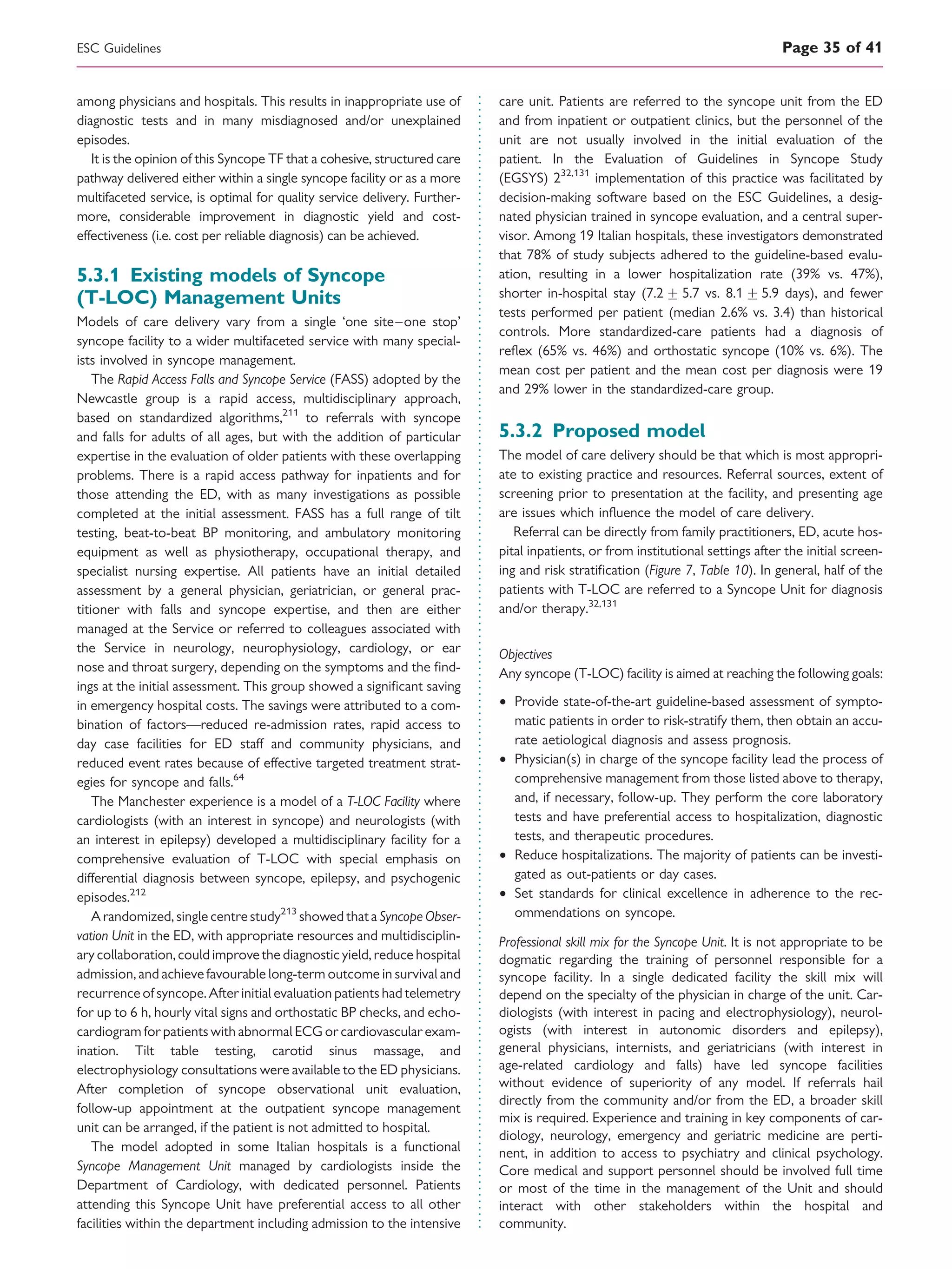 among physicians and hospitals. This results in inappropriate use of
diagnostic tests and in many misdiagnosed and/or unexplained
episodes.
It is the opinion of this Syncope TF that a cohesive, structured care
pathway delivered either within a single syncope facility or as a more
multifaceted service, is optimal for quality service delivery. Further-
more, considerable improvement in diagnostic yield and cost-
effectiveness (i.e. cost per reliable diagnosis) can be achieved.
5.3.1 Existing models of Syncope
(T-LOC) Management Units
Models of care delivery vary from a single ‘one site–one stop’
syncope facility to a wider multifaceted service with many special-
ists involved in syncope management.
The Rapid Access Falls and Syncope Service (FASS) adopted by the
Newcastle group is a rapid access, multidisciplinary approach,
based on standardized algorithms,211
to referrals with syncope
and falls for adults of all ages, but with the addition of particular
expertise in the evaluation of older patients with these overlapping
problems. There is a rapid access pathway for inpatients and for
those attending the ED, with as many investigations as possible
completed at the initial assessment. FASS has a full range of tilt
testing, beat-to-beat BP monitoring, and ambulatory monitoring
equipment as well as physiotherapy, occupational therapy, and
specialist nursing expertise. All patients have an initial detailed
assessment by a general physician, geriatrician, or general prac-
titioner with falls and syncope expertise, and then are either
managed at the Service or referred to colleagues associated with
the Service in neurology, neurophysiology, cardiology, or ear
nose and throat surgery, depending on the symptoms and the ﬁnd-
ings at the initial assessment. This group showed a signiﬁcant saving
in emergency hospital costs. The savings were attributed to a com-
bination of factors—reduced re-admission rates, rapid access to
day case facilities for ED staff and community physicians, and
reduced event rates because of effective targeted treatment strat-
egies for syncope and falls.64
The Manchester experience is a model of a T-LOC Facility where
cardiologists (with an interest in syncope) and neurologists (with
an interest in epilepsy) developed a multidisciplinary facility for a
comprehensive evaluation of T-LOC with special emphasis on
differential diagnosis between syncope, epilepsy, and psychogenic
episodes.212
A randomized, single centrestudy213
showed thata Syncope Obser-
vation Unit in the ED, with appropriate resources and multidisciplin-
ary collaboration, could improve the diagnostic yield, reduce hospital
admission, and achieve favourable long-term outcome in survival and
recurrence of syncope. After initial evaluation patients had telemetry
for up to 6 h, hourly vital signs and orthostatic BP checks, and echo-
cardiogram for patients with abnormal ECG or cardiovascular exam-
ination. Tilt table testing, carotid sinus massage, and
electrophysiology consultations were available to the ED physicians.
After completion of syncope observational unit evaluation,
follow-up appointment at the outpatient syncope management
unit can be arranged, if the patient is not admitted to hospital.
The model adopted in some Italian hospitals is a functional
Syncope Management Unit managed by cardiologists inside the
Department of Cardiology, with dedicated personnel. Patients
attending this Syncope Unit have preferential access to all other
facilities within the department including admission to the intensive
care unit. Patients are referred to the syncope unit from the ED
and from inpatient or outpatient clinics, but the personnel of the
unit are not usually involved in the initial evaluation of the
patient. In the Evaluation of Guidelines in Syncope Study
(EGSYS) 232,131
implementation of this practice was facilitated by
decision-making software based on the ESC Guidelines, a desig-
nated physician trained in syncope evaluation, and a central super-
visor. Among 19 Italian hospitals, these investigators demonstrated
that 78% of study subjects adhered to the guideline-based evalu-
ation, resulting in a lower hospitalization rate (39% vs. 47%),
shorter in-hospital stay (7.2+ 5.7 vs. 8.1 +5.9 days), and fewer
tests performed per patient (median 2.6% vs. 3.4) than historical
controls. More standardized-care patients had a diagnosis of
reﬂex (65% vs. 46%) and orthostatic syncope (10% vs. 6%). The
mean cost per patient and the mean cost per diagnosis were 19
and 29% lower in the standardized-care group.
5.3.2 Proposed model
The model of care delivery should be that which is most appropri-
ate to existing practice and resources. Referral sources, extent of
screening prior to presentation at the facility, and presenting age
are issues which inﬂuence the model of care delivery.
Referral can be directly from family practitioners, ED, acute hos-
pital inpatients, or from institutional settings after the initial screen-
ing and risk stratiﬁcation (Figure 7, Table 10). In general, half of the
patients with T-LOC are referred to a Syncope Unit for diagnosis
and/or therapy.32,131
Objectives
Any syncope (T-LOC) facility is aimed at reaching the following goals:
† Provide state-of-the-art guideline-based assessment of sympto-
matic patients in order to risk-stratify them, then obtain an accu-
rate aetiological diagnosis and assess prognosis.
† Physician(s) in charge of the syncope facility lead the process of
comprehensive management from those listed above to therapy,
and, if necessary, follow-up. They perform the core laboratory
tests and have preferential access to hospitalization, diagnostic
tests, and therapeutic procedures.
† Reduce hospitalizations. The majority of patients can be investi-
gated as out-patients or day cases.
† Set standards for clinical excellence in adherence to the rec-
ommendations on syncope.
Professional skill mix for the Syncope Unit. It is not appropriate to be
dogmatic regarding the training of personnel responsible for a
syncope facility. In a single dedicated facility the skill mix will
depend on the specialty of the physician in charge of the unit. Car-
diologists (with interest in pacing and electrophysiology), neurol-
ogists (with interest in autonomic disorders and epilepsy),
general physicians, internists, and geriatricians (with interest in
age-related cardiology and falls) have led syncope facilities
without evidence of superiority of any model. If referrals hail
directly from the community and/or from the ED, a broader skill
mix is required. Experience and training in key components of car-
diology, neurology, emergency and geriatric medicine are perti-
nent, in addition to access to psychiatry and clinical psychology.
Core medical and support personnel should be involved full time
or most of the time in the management of the Unit and should
interact with other stakeholders within the hospital and
community.
ESC Guidelines Page 35 of 41
 