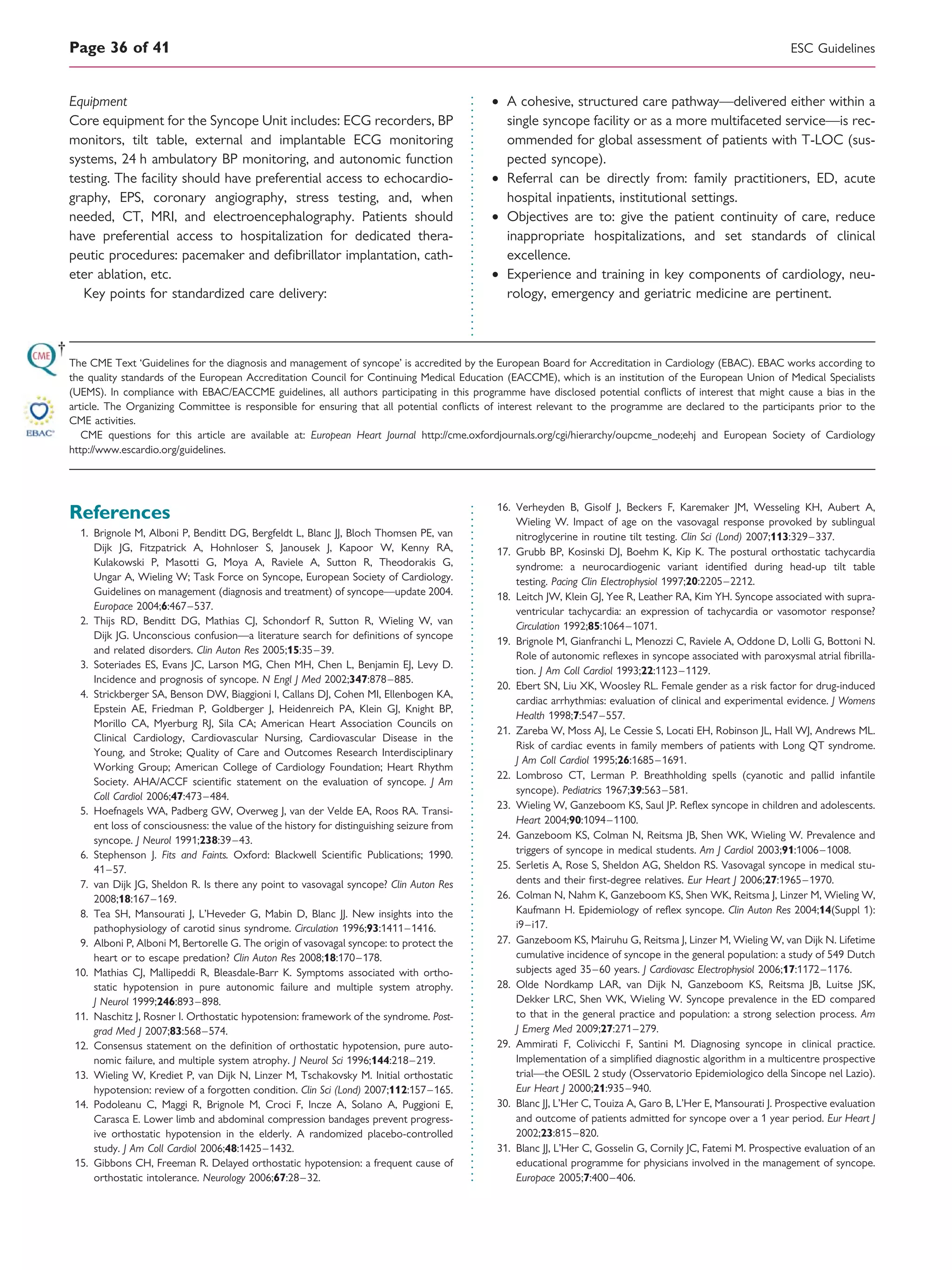 Equipment
Core equipment for the Syncope Unit includes: ECG recorders, BP
monitors, tilt table, external and implantable ECG monitoring
systems, 24 h ambulatory BP monitoring, and autonomic function
testing. The facility should have preferential access to echocardio-
graphy, EPS, coronary angiography, stress testing, and, when
needed, CT, MRI, and electroencephalography. Patients should
have preferential access to hospitalization for dedicated thera-
peutic procedures: pacemaker and deﬁbrillator implantation, cath-
eter ablation, etc.
Key points for standardized care delivery:
† A cohesive, structured care pathway—delivered either within a
single syncope facility or as a more multifaceted service—is rec-
ommended for global assessment of patients with T-LOC (sus-
pected syncope).
† Referral can be directly from: family practitioners, ED, acute
hospital inpatients, institutional settings.
† Objectives are to: give the patient continuity of care, reduce
inappropriate hospitalizations, and set standards of clinical
excellence.
† Experience and training in key components of cardiology, neu-
rology, emergency and geriatric medicine are pertinent.
The CME Text ‘Guidelines for the diagnosis and management of syncope’ is accredited by the European Board for Accreditation in Cardiology (EBAC). EBAC works according to
the quality standards of the European Accreditation Council for Continuing Medical Education (EACCME), which is an institution of the European Union of Medical Specialists
(UEMS). In compliance with EBAC/EACCME guidelines, all authors participating in this programme have disclosed potential conﬂicts of interest that might cause a bias in the
article. The Organizing Committee is responsible for ensuring that all potential conﬂicts of interest relevant to the programme are declared to the participants prior to the
CME activities.
CME questions for this article are available at: European Heart Journal http://cme.oxfordjournals.org/cgi/hierarchy/oupcme_node;ehj and European Society of Cardiology
http://www.escardio.org/guidelines.
References
1. Brignole M, Alboni P, Benditt DG, Bergfeldt L, Blanc JJ, Bloch Thomsen PE, van
Dijk JG, Fitzpatrick A, Hohnloser S, Janousek J, Kapoor W, Kenny RA,
Kulakowski P, Masotti G, Moya A, Raviele A, Sutton R, Theodorakis G,
Ungar A, Wieling W; Task Force on Syncope, European Society of Cardiology.
Guidelines on management (diagnosis and treatment) of syncope—update 2004.
Europace 2004;6:467–537.
2. Thijs RD, Benditt DG, Mathias CJ, Schondorf R, Sutton R, Wieling W, van
Dijk JG. Unconscious confusion—a literature search for deﬁnitions of syncope
and related disorders. Clin Auton Res 2005;15:35–39.
3. Soteriades ES, Evans JC, Larson MG, Chen MH, Chen L, Benjamin EJ, Levy D.
Incidence and prognosis of syncope. N Engl J Med 2002;347:878–885.
4. Strickberger SA, Benson DW, Biaggioni I, Callans DJ, Cohen MI, Ellenbogen KA,
Epstein AE, Friedman P, Goldberger J, Heidenreich PA, Klein GJ, Knight BP,
Morillo CA, Myerburg RJ, Sila CA; American Heart Association Councils on
Clinical Cardiology, Cardiovascular Nursing, Cardiovascular Disease in the
Young, and Stroke; Quality of Care and Outcomes Research Interdisciplinary
Working Group; American College of Cardiology Foundation; Heart Rhythm
Society. AHA/ACCF scientiﬁc statement on the evaluation of syncope. J Am
Coll Cardiol 2006;47:473–484.
5. Hoefnagels WA, Padberg GW, Overweg J, van der Velde EA, Roos RA. Transi-
ent loss of consciousness: the value of the history for distinguishing seizure from
syncope. J Neurol 1991;238:39–43.
6. Stephenson J. Fits and Faints. Oxford: Blackwell Scientiﬁc Publications; 1990.
41–57.
7. van Dijk JG, Sheldon R. Is there any point to vasovagal syncope? Clin Auton Res
2008;18:167–169.
8. Tea SH, Mansourati J, L’Heveder G, Mabin D, Blanc JJ. New insights into the
pathophysiology of carotid sinus syndrome. Circulation 1996;93:1411–1416.
9. Alboni P, Alboni M, Bertorelle G. The origin of vasovagal syncope: to protect the
heart or to escape predation? Clin Auton Res 2008;18:170–178.
10. Mathias CJ, Mallipeddi R, Bleasdale-Barr K. Symptoms associated with ortho-
static hypotension in pure autonomic failure and multiple system atrophy.
J Neurol 1999;246:893–898.
11. Naschitz J, Rosner I. Orthostatic hypotension: framework of the syndrome. Post-
grad Med J 2007;83:568–574.
12. Consensus statement on the deﬁnition of orthostatic hypotension, pure auto-
nomic failure, and multiple system atrophy. J Neurol Sci 1996;144:218–219.
13. Wieling W, Krediet P, van Dijk N, Linzer M, Tschakovsky M. Initial orthostatic
hypotension: review of a forgotten condition. Clin Sci (Lond) 2007;112:157–165.
14. Podoleanu C, Maggi R, Brignole M, Croci F, Incze A, Solano A, Puggioni E,
Carasca E. Lower limb and abdominal compression bandages prevent progress-
ive orthostatic hypotension in the elderly. A randomized placebo-controlled
study. J Am Coll Cardiol 2006;48:1425–1432.
15. Gibbons CH, Freeman R. Delayed orthostatic hypotension: a frequent cause of
orthostatic intolerance. Neurology 2006;67:28–32.
16. Verheyden B, Gisolf J, Beckers F, Karemaker JM, Wesseling KH, Aubert A,
Wieling W. Impact of age on the vasovagal response provoked by sublingual
nitroglycerine in routine tilt testing. Clin Sci (Lond) 2007;113:329–337.
17. Grubb BP, Kosinski DJ, Boehm K, Kip K. The postural orthostatic tachycardia
syndrome: a neurocardiogenic variant identiﬁed during head-up tilt table
testing. Pacing Clin Electrophysiol 1997;20:2205–2212.
18. Leitch JW, Klein GJ, Yee R, Leather RA, Kim YH. Syncope associated with supra-
ventricular tachycardia: an expression of tachycardia or vasomotor response?
Circulation 1992;85:1064–1071.
19. Brignole M, Gianfranchi L, Menozzi C, Raviele A, Oddone D, Lolli G, Bottoni N.
Role of autonomic reﬂexes in syncope associated with paroxysmal atrial ﬁbrilla-
tion. J Am Coll Cardiol 1993;22:1123–1129.
20. Ebert SN, Liu XK, Woosley RL. Female gender as a risk factor for drug-induced
cardiac arrhythmias: evaluation of clinical and experimental evidence. J Womens
Health 1998;7:547–557.
21. Zareba W, Moss AJ, Le Cessie S, Locati EH, Robinson JL, Hall WJ, Andrews ML.
Risk of cardiac events in family members of patients with Long QT syndrome.
J Am Coll Cardiol 1995;26:1685–1691.
22. Lombroso CT, Lerman P. Breathholding spells (cyanotic and pallid infantile
syncope). Pediatrics 1967;39:563–581.
23. Wieling W, Ganzeboom KS, Saul JP. Reﬂex syncope in children and adolescents.
Heart 2004;90:1094–1100.
24. Ganzeboom KS, Colman N, Reitsma JB, Shen WK, Wieling W. Prevalence and
triggers of syncope in medical students. Am J Cardiol 2003;91:1006–1008.
25. Serletis A, Rose S, Sheldon AG, Sheldon RS. Vasovagal syncope in medical stu-
dents and their ﬁrst-degree relatives. Eur Heart J 2006;27:1965–1970.
26. Colman N, Nahm K, Ganzeboom KS, Shen WK, Reitsma J, Linzer M, Wieling W,
Kaufmann H. Epidemiology of reﬂex syncope. Clin Auton Res 2004;14(Suppl 1):
i9–i17.
27. Ganzeboom KS, Mairuhu G, Reitsma J, Linzer M, Wieling W, van Dijk N. Lifetime
cumulative incidence of syncope in the general population: a study of 549 Dutch
subjects aged 35–60 years. J Cardiovasc Electrophysiol 2006;17:1172–1176.
28. Olde Nordkamp LAR, van Dijk N, Ganzeboom KS, Reitsma JB, Luitse JSK,
Dekker LRC, Shen WK, Wieling W. Syncope prevalence in the ED compared
to that in the general practice and population: a strong selection process. Am
J Emerg Med 2009;27:271–279.
29. Ammirati F, Colivicchi F, Santini M. Diagnosing syncope in clinical practice.
Implementation of a simpliﬁed diagnostic algorithm in a multicentre prospective
trial—the OESIL 2 study (Osservatorio Epidemiologico della Sincope nel Lazio).
Eur Heart J 2000;21:935–940.
30. Blanc JJ, L’Her C, Touiza A, Garo B, L’Her E, Mansourati J. Prospective evaluation
and outcome of patients admitted for syncope over a 1 year period. Eur Heart J
2002;23:815–820.
31. Blanc JJ, L’Her C, Gosselin G, Cornily JC, Fatemi M. Prospective evaluation of an
educational programme for physicians involved in the management of syncope.
Europace 2005;7:400–406.
ESC GuidelinesPage 36 of 41
 