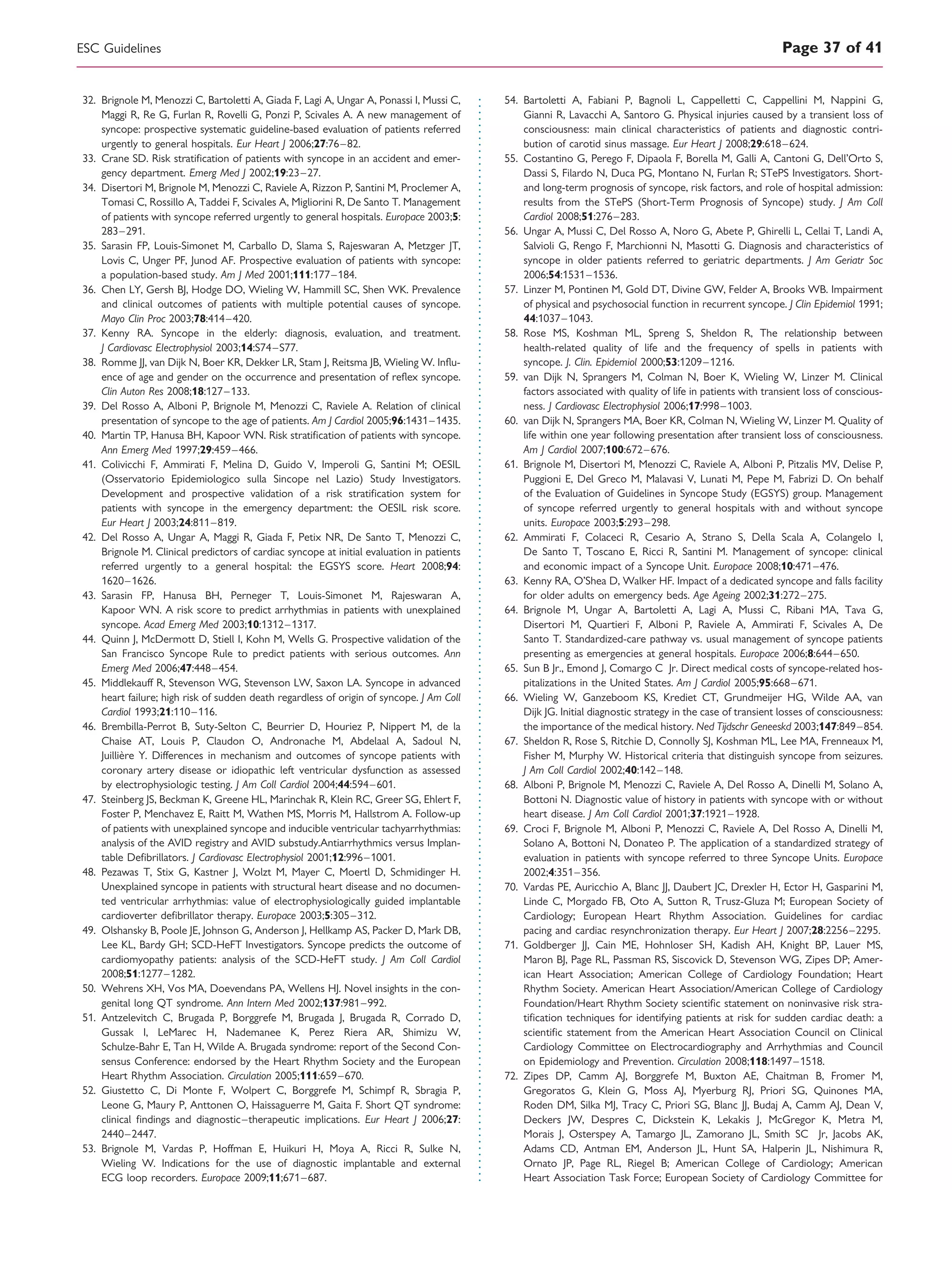 32. Brignole M, Menozzi C, Bartoletti A, Giada F, Lagi A, Ungar A, Ponassi I, Mussi C,
Maggi R, Re G, Furlan R, Rovelli G, Ponzi P, Scivales A. A new management of
syncope: prospective systematic guideline-based evaluation of patients referred
urgently to general hospitals. Eur Heart J 2006;27:76–82.
33. Crane SD. Risk stratiﬁcation of patients with syncope in an accident and emer-
gency department. Emerg Med J 2002;19:23–27.
34. Disertori M, Brignole M, Menozzi C, Raviele A, Rizzon P, Santini M, Proclemer A,
Tomasi C, Rossillo A, Taddei F, Scivales A, Migliorini R, De Santo T. Management
of patients with syncope referred urgently to general hospitals. Europace 2003;5:
283–291.
35. Sarasin FP, Louis-Simonet M, Carballo D, Slama S, Rajeswaran A, Metzger JT,
Lovis C, Unger PF, Junod AF. Prospective evaluation of patients with syncope:
a population-based study. Am J Med 2001;111:177–184.
36. Chen LY, Gersh BJ, Hodge DO, Wieling W, Hammill SC, Shen WK. Prevalence
and clinical outcomes of patients with multiple potential causes of syncope.
Mayo Clin Proc 2003;78:414–420.
37. Kenny RA. Syncope in the elderly: diagnosis, evaluation, and treatment.
J Cardiovasc Electrophysiol 2003;14:S74–S77.
38. Romme JJ, van Dijk N, Boer KR, Dekker LR, Stam J, Reitsma JB, Wieling W. Inﬂu-
ence of age and gender on the occurrence and presentation of reﬂex syncope.
Clin Auton Res 2008;18:127–133.
39. Del Rosso A, Alboni P, Brignole M, Menozzi C, Raviele A. Relation of clinical
presentation of syncope to the age of patients. Am J Cardiol 2005;96:1431–1435.
40. Martin TP, Hanusa BH, Kapoor WN. Risk stratiﬁcation of patients with syncope.
Ann Emerg Med 1997;29:459–466.
41. Colivicchi F, Ammirati F, Melina D, Guido V, Imperoli G, Santini M; OESIL
(Osservatorio Epidemiologico sulla Sincope nel Lazio) Study Investigators.
Development and prospective validation of a risk stratiﬁcation system for
patients with syncope in the emergency department: the OESIL risk score.
Eur Heart J 2003;24:811–819.
42. Del Rosso A, Ungar A, Maggi R, Giada F, Petix NR, De Santo T, Menozzi C,
Brignole M. Clinical predictors of cardiac syncope at initial evaluation in patients
referred urgently to a general hospital: the EGSYS score. Heart 2008;94:
1620–1626.
43. Sarasin FP, Hanusa BH, Perneger T, Louis-Simonet M, Rajeswaran A,
Kapoor WN. A risk score to predict arrhythmias in patients with unexplained
syncope. Acad Emerg Med 2003;10:1312–1317.
44. Quinn J, McDermott D, Stiell I, Kohn M, Wells G. Prospective validation of the
San Francisco Syncope Rule to predict patients with serious outcomes. Ann
Emerg Med 2006;47:448–454.
45. Middlekauff R, Stevenson WG, Stevenson LW, Saxon LA. Syncope in advanced
heart failure; high risk of sudden death regardless of origin of syncope. J Am Coll
Cardiol 1993;21:110–116.
46. Brembilla-Perrot B, Suty-Selton C, Beurrier D, Houriez P, Nippert M, de la
Chaise AT, Louis P, Claudon O, Andronache M, Abdelaal A, Sadoul N,
Juillie`re Y. Differences in mechanism and outcomes of syncope patients with
coronary artery disease or idiopathic left ventricular dysfunction as assessed
by electrophysiologic testing. J Am Coll Cardiol 2004;44:594–601.
47. Steinberg JS, Beckman K, Greene HL, Marinchak R, Klein RC, Greer SG, Ehlert F,
Foster P, Menchavez E, Raitt M, Wathen MS, Morris M, Hallstrom A. Follow-up
of patients with unexplained syncope and inducible ventricular tachyarrhythmias:
analysis of the AVID registry and AVID substudy.Antiarrhythmics versus Implan-
table Deﬁbrillators. J Cardiovasc Electrophysiol 2001;12:996–1001.
48. Pezawas T, Stix G, Kastner J, Wolzt M, Mayer C, Moertl D, Schmidinger H.
Unexplained syncope in patients with structural heart disease and no documen-
ted ventricular arrhythmias: value of electrophysiologically guided implantable
cardioverter deﬁbrillator therapy. Europace 2003;5:305–312.
49. Olshansky B, Poole JE, Johnson G, Anderson J, Hellkamp AS, Packer D, Mark DB,
Lee KL, Bardy GH; SCD-HeFT Investigators. Syncope predicts the outcome of
cardiomyopathy patients: analysis of the SCD-HeFT study. J Am Coll Cardiol
2008;51:1277–1282.
50. Wehrens XH, Vos MA, Doevendans PA, Wellens HJ. Novel insights in the con-
genital long QT syndrome. Ann Intern Med 2002;137:981–992.
51. Antzelevitch C, Brugada P, Borggrefe M, Brugada J, Brugada R, Corrado D,
Gussak I, LeMarec H, Nademanee K, Perez Riera AR, Shimizu W,
Schulze-Bahr E, Tan H, Wilde A. Brugada syndrome: report of the Second Con-
sensus Conference: endorsed by the Heart Rhythm Society and the European
Heart Rhythm Association. Circulation 2005;111:659–670.
52. Giustetto C, Di Monte F, Wolpert C, Borggrefe M, Schimpf R, Sbragia P,
Leone G, Maury P, Anttonen O, Haissaguerre M, Gaita F. Short QT syndrome:
clinical ﬁndings and diagnostic–therapeutic implications. Eur Heart J 2006;27:
2440–2447.
53. Brignole M, Vardas P, Hoffman E, Huikuri H, Moya A, Ricci R, Sulke N,
Wieling W. Indications for the use of diagnostic implantable and external
ECG loop recorders. Europace 2009;11;671–687.
54. Bartoletti A, Fabiani P, Bagnoli L, Cappelletti C, Cappellini M, Nappini G,
Gianni R, Lavacchi A, Santoro G. Physical injuries caused by a transient loss of
consciousness: main clinical characteristics of patients and diagnostic contri-
bution of carotid sinus massage. Eur Heart J 2008;29:618–624.
55. Costantino G, Perego F, Dipaola F, Borella M, Galli A, Cantoni G, Dell’Orto S,
Dassi S, Filardo N, Duca PG, Montano N, Furlan R; STePS Investigators. Short-
and long-term prognosis of syncope, risk factors, and role of hospital admission:
results from the STePS (Short-Term Prognosis of Syncope) study. J Am Coll
Cardiol 2008;51:276–283.
56. Ungar A, Mussi C, Del Rosso A, Noro G, Abete P, Ghirelli L, Cellai T, Landi A,
Salvioli G, Rengo F, Marchionni N, Masotti G. Diagnosis and characteristics of
syncope in older patients referred to geriatric departments. J Am Geriatr Soc
2006;54:1531–1536.
57. Linzer M, Pontinen M, Gold DT, Divine GW, Felder A, Brooks WB. Impairment
of physical and psychosocial function in recurrent syncope. J Clin Epidemiol 1991;
44:1037–1043.
58. Rose MS, Koshman ML, Spreng S, Sheldon R, The relationship between
health-related quality of life and the frequency of spells in patients with
syncope. J. Clin. Epidemiol 2000;53:1209–1216.
59. van Dijk N, Sprangers M, Colman N, Boer K, Wieling W, Linzer M. Clinical
factors associated with quality of life in patients with transient loss of conscious-
ness. J Cardiovasc Electrophysiol 2006;17:998–1003.
60. van Dijk N, Sprangers MA, Boer KR, Colman N, Wieling W, Linzer M. Quality of
life within one year following presentation after transient loss of consciousness.
Am J Cardiol 2007;100:672–676.
61. Brignole M, Disertori M, Menozzi C, Raviele A, Alboni P, Pitzalis MV, Delise P,
Puggioni E, Del Greco M, Malavasi V, Lunati M, Pepe M, Fabrizi D. On behalf
of the Evaluation of Guidelines in Syncope Study (EGSYS) group. Management
of syncope referred urgently to general hospitals with and without syncope
units. Europace 2003;5:293–298.
62. Ammirati F, Colaceci R, Cesario A, Strano S, Della Scala A, Colangelo I,
De Santo T, Toscano E, Ricci R, Santini M. Management of syncope: clinical
and economic impact of a Syncope Unit. Europace 2008;10:471–476.
63. Kenny RA, O’Shea D, Walker HF. Impact of a dedicated syncope and falls facility
for older adults on emergency beds. Age Ageing 2002;31:272–275.
64. Brignole M, Ungar A, Bartoletti A, Lagi A, Mussi C, Ribani MA, Tava G,
Disertori M, Quartieri F, Alboni P, Raviele A, Ammirati F, Scivales A, De
Santo T. Standardized-care pathway vs. usual management of syncope patients
presenting as emergencies at general hospitals. Europace 2006;8:644–650.
65. Sun B Jr., Emond J, Comargo C Jr. Direct medical costs of syncope-related hos-
pitalizations in the United States. Am J Cardiol 2005;95:668–671.
66. Wieling W, Ganzeboom KS, Krediet CT, Grundmeijer HG, Wilde AA, van
Dijk JG. Initial diagnostic strategy in the case of transient losses of consciousness:
the importance of the medical history. Ned Tijdschr Geneeskd 2003;147:849–854.
67. Sheldon R, Rose S, Ritchie D, Connolly SJ, Koshman ML, Lee MA, Frenneaux M,
Fisher M, Murphy W. Historical criteria that distinguish syncope from seizures.
J Am Coll Cardiol 2002;40:142–148.
68. Alboni P, Brignole M, Menozzi C, Raviele A, Del Rosso A, Dinelli M, Solano A,
Bottoni N. Diagnostic value of history in patients with syncope with or without
heart disease. J Am Coll Cardiol 2001;37:1921–1928.
69. Croci F, Brignole M, Alboni P, Menozzi C, Raviele A, Del Rosso A, Dinelli M,
Solano A, Bottoni N, Donateo P. The application of a standardized strategy of
evaluation in patients with syncope referred to three Syncope Units. Europace
2002;4:351–356.
70. Vardas PE, Auricchio A, Blanc JJ, Daubert JC, Drexler H, Ector H, Gasparini M,
Linde C, Morgado FB, Oto A, Sutton R, Trusz-Gluza M; European Society of
Cardiology; European Heart Rhythm Association. Guidelines for cardiac
pacing and cardiac resynchronization therapy. Eur Heart J 2007;28:2256–2295.
71. Goldberger JJ, Cain ME, Hohnloser SH, Kadish AH, Knight BP, Lauer MS,
Maron BJ, Page RL, Passman RS, Siscovick D, Stevenson WG, Zipes DP; Amer-
ican Heart Association; American College of Cardiology Foundation; Heart
Rhythm Society. American Heart Association/American College of Cardiology
Foundation/Heart Rhythm Society scientiﬁc statement on noninvasive risk stra-
tiﬁcation techniques for identifying patients at risk for sudden cardiac death: a
scientiﬁc statement from the American Heart Association Council on Clinical
Cardiology Committee on Electrocardiography and Arrhythmias and Council
on Epidemiology and Prevention. Circulation 2008;118:1497–1518.
72. Zipes DP, Camm AJ, Borggrefe M, Buxton AE, Chaitman B, Fromer M,
Gregoratos G, Klein G, Moss AJ, Myerburg RJ, Priori SG, Quinones MA,
Roden DM, Silka MJ, Tracy C, Priori SG, Blanc JJ, Budaj A, Camm AJ, Dean V,
Deckers JW, Despres C, Dickstein K, Lekakis J, McGregor K, Metra M,
Morais J, Osterspey A, Tamargo JL, Zamorano JL, Smith SC Jr, Jacobs AK,
Adams CD, Antman EM, Anderson JL, Hunt SA, Halperin JL, Nishimura R,
Ornato JP, Page RL, Riegel B; American College of Cardiology; American
Heart Association Task Force; European Society of Cardiology Committee for
ESC Guidelines Page 37 of 41
 