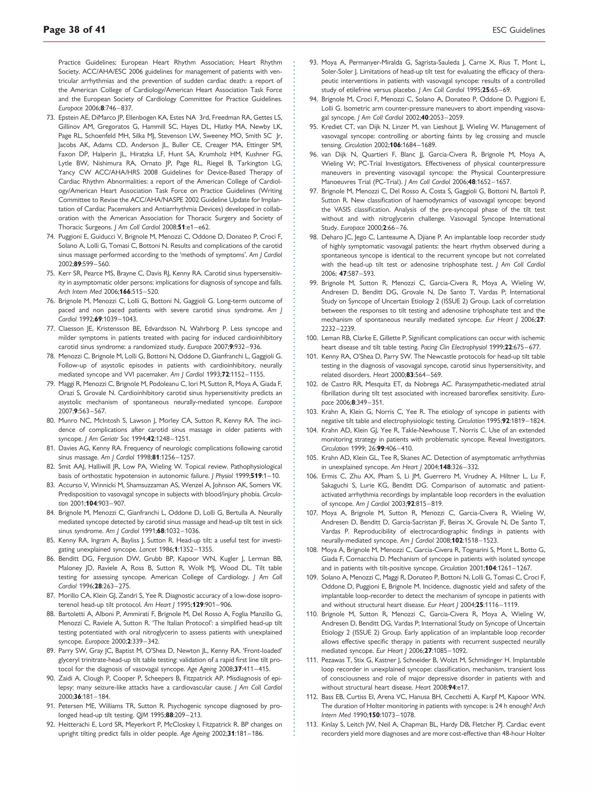Practice Guidelines; European Heart Rhythm Association; Heart Rhythm
Society. ACC/AHA/ESC 2006 guidelines for management of patients with ven-
tricular arrhythmias and the prevention of sudden cardiac death: a report of
the American College of Cardiology/American Heart Association Task Force
and the European Society of Cardiology Committee for Practice Guidelines.
Europace 2006;8:746–837.
73. Epstein AE, DiMarco JP, Ellenbogen KA, Estes NA 3rd, Freedman RA, Gettes LS,
Gillinov AM, Gregoratos G, Hammill SC, Hayes DL, Hlatky MA, Newby LK,
Page RL, Schoenfeld MH, Silka MJ, Stevenson LW, Sweeney MO, Smith SC Jr,
Jacobs AK, Adams CD, Anderson JL, Buller CE, Creager MA, Ettinger SM,
Faxon DP, Halperin JL, Hiratzka LF, Hunt SA, Krumholz HM, Kushner FG,
Lytle BW, Nishimura RA, Ornato JP, Page RL, Riegel B, Tarkington LG,
Yancy CW ACC/AHA/HRS 2008 Guidelines for Device-Based Therapy of
Cardiac Rhythm Abnormalities: a report of the American College of Cardiol-
ogy/American Heart Association Task Force on Practice Guidelines (Writing
Committee to Revise the ACC/AHA/NASPE 2002 Guideline Update for Implan-
tation of Cardiac Pacemakers and Antiarrhythmia Devices) developed in collab-
oration with the American Association for Thoracic Surgery and Society of
Thoracic Surgeons. J Am Coll Cardiol 2008;51:e1–e62.
74. Puggioni E, Guiducci V, Brignole M, Menozzi C, Oddone D, Donateo P, Croci F,
Solano A, Lolli G, Tomasi C, Bottoni N. Results and complications of the carotid
sinus massage performed according to the ‘methods of symptoms’. Am J Cardiol
2002;89:599–560.
75. Kerr SR, Pearce MS, Brayne C, Davis RJ, Kenny RA. Carotid sinus hypersensitiv-
ity in asymptomatic older persons: implications for diagnosis of syncope and falls.
Arch Intern Med 2006;166:515–520.
76. Brignole M, Menozzi C, Lolli G, Bottoni N, Gaggioli G. Long-term outcome of
paced and non paced patients with severe carotid sinus syndrome. Am J
Cardiol 1992;69:1039–1043.
77. Claesson JE, Kristensson BE, Edvardsson N, Wahrborg P. Less syncope and
milder symptoms in patients treated with pacing for induced cardioinhibitory
carotid sinus syndrome: a randomized study. Europace 2007;9:932–936.
78. Menozzi C, Brignole M, Lolli G, Bottoni N, Oddone D, Gianfranchi L, Gaggioli G.
Follow-up of asystolic episodes in patients with cardioinhibitory, neurally
mediated syncope and VVI pacemaker. Am J Cardiol 1993;72:1152–1155.
79. Maggi R, Menozzi C, Brignole M, Podoleanu C, Iori M, Sutton R, Moya A, Giada F,
Orazi S, Grovale N. Cardioinhibitory carotid sinus hypersensitivity predicts an
asystolic mechanism of spontaneous neurally-mediated syncope. Europace
2007;9:563–567.
80. Munro NC, McIntosh S, Lawson J, Morley CA, Sutton R, Kenny RA. The inci-
dence of complications after carotid sinus massage in older patients with
syncope. J Am Geriatr Soc 1994;42:1248–1251.
81. Davies AG, Kenny RA. Frequency of neurologic complications following carotid
sinus massage. Am J Cardiol 1998;81:1256–1257.
82. Smit AAJ, Halliwill JR, Low PA, Wieling W. Topical review. Pathophysiological
basis of orthostatic hypotension in autonomic failure. J Physiol 1999;519:1–10.
83. Accurso V, Winnicki M, Shamsuzzaman AS, Wenzel A, Johnson AK, Somers VK.
Predisposition to vasovagal syncope in subjects with blood/injury phobia. Circula-
tion 2001;104:903–907.
84. Brignole M, Menozzi C, Gianfranchi L, Oddone D, Lolli G, Bertulla A. Neurally
mediated syncope detected by carotid sinus massage and head-up tilt test in sick
sinus syndrome. Am J Cardiol 1991;68:1032–1036.
85. Kenny RA, Ingram A, Bayliss J, Sutton R. Head-up tilt: a useful test for investi-
gating unexplained syncope. Lancet 1986;1:1352–1355.
86. Benditt DG, Ferguson DW, Grubb BP, Kapoor WN, Kugler J, Lerman BB,
Maloney JD, Raviele A, Ross B, Sutton R, Wolk MJ, Wood DL. Tilt table
testing for assessing syncope. American College of Cardiology. J Am Coll
Cardiol 1996;28:263–275.
87. Morillo CA, Klein GJ, Zandri S, Yee R. Diagnostic accuracy of a low-dose isopro-
terenol head-up tilt protocol. Am Heart J 1995;129:901–906.
88. Bartoletti A, Alboni P, Ammirati F, Brignole M, Del Rosso A, Foglia Manzillo G,
Menozzi C, Raviele A, Sutton R. ‘The Italian Protocol’: a simpliﬁed head-up tilt
testing potentiated with oral nitroglycerin to assess patients with unexplained
syncope. Europace 2000;2:339–342.
89. Parry SW, Gray JC, Baptist M, O’Shea D, Newton JL, Kenny RA. ‘Front-loaded’
glyceryl trinitrate-head-up tilt table testing: validation of a rapid ﬁrst line tilt pro-
tocol for the diagnosis of vasovagal syncope. Age Ageing 2008;37:411–415.
90. Zaidi A, Clough P, Cooper P, Scheepers B, Fitzpatrick AP. Misdiagnosis of epi-
lepsy: many seizure-like attacks have a cardiovascular cause. J Am Coll Cardiol
2000;36:181–184.
91. Petersen ME, Williams TR, Sutton R. Psychogenic syncope diagnosed by pro-
longed head-up tilt testing. QJM 1995;88:209–213.
92. Heitterachi E, Lord SR, Meyerkort P, McCloskey I, Fitzpatrick R. BP changes on
upright tilting predict falls in older people. Age Ageing 2002;31:181–186.
93. Moya A, Permanyer-Miralda G, Sagrista-Sauleda J, Carne X, Rius T, Mont L,
Soler-Soler J. Limitations of head-up tilt test for evaluating the efﬁcacy of thera-
peutic interventions in patients with vasovagal syncope: results of a controlled
study of etilefrine versus placebo. J Am Coll Cardiol 1995;25:65–69.
94. Brignole M, Croci F, Menozzi C, Solano A, Donateo P, Oddone D, Puggioni E,
Lolli G. Isometric arm counter-pressure maneuvers to abort impending vasova-
gal syncope. J Am Coll Cardiol 2002;40:2053–2059.
95. Krediet CT, van Dijk N, Linzer M, van Lieshout JJ, Wieling W. Management of
vasovagal syncope: controlling or aborting faints by leg crossing and muscle
tensing. Circulation 2002;106:1684–1689.
96. van Dijk N, Quartieri F, Blanc JJ, Garcia-Civera R, Brignole M, Moya A,
Wieling W; PC-Trial Investigators. Effectiveness of physical counterpressure
maneuvers in preventing vasovagal syncope: the Physical Counterpressure
Manoeuvres Trial (PC-Trial). J Am Coll Cardiol 2006;48:1652–1657.
97. Brignole M, Menozzi C, Del Rosso A, Costa S, Gaggioli G, Bottoni N, Bartoli P,
Sutton R. New classiﬁcation of haemodynamics of vasovagal syncope: beyond
the VASIS classiﬁcation. Analysis of the pre-syncopal phase of the tilt test
without and with nitroglycerin challenge. Vasovagal Syncope International
Study. Europace 2000;2:66–76.
98. Deharo JC, Jego C, Lanteaume A, Djiane P. An implantable loop recorder study
of highly symptomatic vasovagal patients: the heart rhythm observed during a
spontaneous syncope is identical to the recurrent syncope but not correlated
with the head-up tilt test or adenosine triphosphate test. J Am Coll Cardiol
2006; 47:587–593.
99. Brignole M, Sutton R, Menozzi C, Garcia-Civera R, Moya A, Wieling W,
Andresen D, Benditt DG, Grovale N, De Santo T, Vardas P; International
Study on Syncope of Uncertain Etiology 2 (ISSUE 2) Group. Lack of correlation
between the responses to tilt testing and adenosine triphosphate test and the
mechanism of spontaneous neurally mediated syncope. Eur Heart J 2006;27:
2232–2239.
100. Leman RB, Clarke E, Gillette P. Signiﬁcant complications can occur with ischemic
heart disease and tilt table testing. Pacing Clin Electrophysiol 1999;22:675–677.
101. Kenny RA, O’Shea D, Parry SW. The Newcastle protocols for head-up tilt table
testing in the diagnosis of vasovagal syncope, carotid sinus hypersensitivity, and
related disorders. Heart 2000;83:564–569.
102. de Castro RR, Mesquita ET, da Nobrega AC. Parasympathetic-mediated atrial
ﬁbrillation during tilt test associated with increased baroreﬂex sensitivity. Euro-
pace 2006;8:349–351.
103. Krahn A, Klein G, Norris C, Yee R. The etiology of syncope in patients with
negative tilt table and electrophysiologic testing. Circulation 1995;92:1819–1824.
104. Krahn AD, Klein GJ, Yee R, Takle-Newhouse T, Norris C. Use of an extended
monitoring strategy in patients with problematic syncope. Reveal Investigators.
Circulation 1999; 26:99:406–410.
105. Krahn AD, Klein GL, Tee R, Skanes AC. Detection of asymptomatic arrhythmias
in unexplained syncope. Am Heart J 2004;148:326–332.
106. Ermis C, Zhu AX, Pham S, Li JM, Guerrero M, Vrudney A, Hiltner L, Lu F,
Sakaguchi S, Lurie KG, Benditt DG. Comparison of automatic and patient-
activated arrhythmia recordings by implantable loop recorders in the evaluation
of syncope. Am J Cardiol 2003;92:815–819.
107. Moya A, Brignole M, Sutton R, Menozzi C, Garcia-Civera R, Wieling W,
Andresen D, Benditt D, Garcia-Sacristan JF, Beiras X, Grovale N, De Santo T,
Vardas P. Reproducibility of electrocardiographic ﬁndings in patients with
neurally-mediated syncope. Am J Cardiol 2008;102:1518–1523.
108. Moya A, Brignole M, Menozzi C, Garcia-Civera R, Tognarini S, Mont L, Botto G,
Giada F, Cornacchia D. Mechanism of syncope in patients with isolated syncope
and in patients with tilt-positive syncope. Circulation 2001;104:1261–1267.
109. Solano A, Menozzi C, Maggi R, Donateo P, Bottoni N, Lolli G, Tomasi C, Croci F,
Oddone D, Puggioni E, Brignole M. Incidence, diagnostic yield and safety of the
implantable loop-recorder to detect the mechanism of syncope in patients with
and without structural heart disease. Eur Heart J 2004;25:1116–1119.
110. Brignole M, Sutton R, Menozzi C, Garcia-Civera R, Moya A, Wieling W,
Andresen D, Benditt DG, Vardas P; International Study on Syncope of Uncertain
Etiology 2 (ISSUE 2) Group. Early application of an implantable loop recorder
allows effective speciﬁc therapy in patients with recurrent suspected neurally
mediated syncope. Eur Heart J 2006;27:1085–1092.
111. Pezawas T, Stix G, Kastner J, Schneider B, Wolzt M, Schmidinger H. Implantable
loop recorder in unexplained syncope: classiﬁcation, mechanism, transient loss
of consciousness and role of major depressive disorder in patients with and
without structural heart disease. Heart 2008;94:e17.
112. Bass EB, Curtiss EI, Arena VC, Hanusa BH, Cecchetti A, Karpf M, Kapoor WN.
The duration of Holter monitoring in patients with syncope: is 24 h enough? Arch
Intern Med 1990;150:1073–1078.
113. Kinlay S, Leitch JW, Neil A, Chapman BL, Hardy DB, Fletcher PJ. Cardiac event
recorders yield more diagnoses and are more cost-effective than 48-hour Holter
ESC GuidelinesPage 38 of 41
 