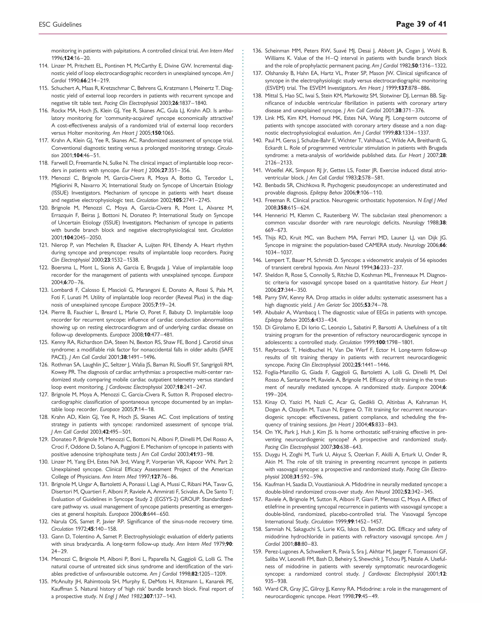 monitoring in patients with palpitations. A controlled clinical trial. Ann Intern Med
1996;124:16–20.
114. Linzer M, Pritchett EL, Pontinen M, McCarthy E, Divine GW. Incremental diag-
nostic yield of loop electrocardiographic recorders in unexplained syncope. Am J
Cardiol 1990;66:214–219.
115. Schuchert A, Maas R, Kretzschmar C, Behrens G, Kratzmann I, Meinertz T. Diag-
nostic yield of external loop recorders in patients with recurrent syncope and
negative tilt table test. Pacing Clin Electrophysiol 2003;26:1837–1840.
116. Rockx MA, Hoch JS, Klein GJ, Yee R, Skanes AC, Gula LJ, Krahn AD. Is ambu-
latory monitoring for ‘community-acquired’ syncope economically attractive?
A cost-effectiveness analysis of a randomized trial of external loop recorders
versus Holter monitoring. Am Heart J 2005;150:1065.
117. Krahn A, Klein GJ, Yee R, Skanes AC. Randomized assessment of syncope trial.
Conventional diagnostic testing versus a prolonged monitoring strategy. Circula-
tion 2001;104:46–51.
118. Farwell D, Freemantle N, Sulke N. The clinical impact of implantable loop recor-
ders in patients with syncope. Eur Heart J 2006;27:351–356.
119. Menozzi C, Brignole M, Garcia-Civera R, Moya A, Botto G, Tercedor L,
Migliorini R, Navarro X; International Study on Syncope of Uncertain Etiology
(ISSUE) Investigators. Mechanism of syncope in patients with heart disease
and negative electrophysiologic test. Circulation 2002;105:2741–2745.
120. Brignole M, Menozzi C, Moya A, Garcia-Civera R, Mont L, Alvarez M,
Errazquin F, Beiras J, Bottoni N, Donateo P; International Study on Syncope
of Uncertain Etiology (ISSUE) Investigators. Mechanism of syncope in patients
with bundle branch block and negative electrophysiological test. Circulation
2001;104:2045–2050.
121. Nierop P, van Mechelen R, Elsacker A, Luijten RH, Elhendy A. Heart rhythm
during syncope and presyncope: results of implantable loop recorders. Pacing
Clin Electrophysiol 2000;23:1532–1538.
122. Boersma L, Mont L, Sionis A, Garcia E, Brugada J. Value of implantable loop
recorder for the management of patients with unexplained syncope. Europace
2004;6:70–76.
123. Lombardi F, Calosso E, Mascioli G, Marangoni E, Donato A, Rossi S, Pala M,
Foti F, Lunati M. Utility of implantable loop recorder (Reveal Plus) in the diag-
nosis of unexplained syncope Europace 2005;7:19–24.
124. Pierre B, Fauchier L, Breard L, Marie O, Poret F, Babuty D. Implantable loop
recorder for recurrent syncope: inﬂuence of cardiac conduction abnormalities
showing up on resting electrocardiogram and of underlying cardiac disease on
follow-up developments. Europace 2008;10:477–481.
125. Kenny RA, Richardson DA, Steen N, Bexton RS, Shaw FE, Bond J. Carotid sinus
syndrome: a modiﬁable risk factor for nonaccidental falls in older adults (SAFE
PACE). J Am Coll Cardiol 2001;38:1491–1496.
126. Rothman SA, Laughlin JC, Seltzer J, Walia JS, Baman RI, Sioufﬁ SY, Sangrigoli RM,
Kowey PR. The diagnosis of cardiac arrhythmias: a prospective multi-center ran-
domized study comparing mobile cardiac outpatient telemetry versus standard
loop event monitoring. J Cardiovasc Electrophysiol 2007;18:241–247.
127. Brignole M, Moya A, Menozzi C, Garcia-Civera R, Sutton R. Proposed electro-
cardiographic classiﬁcation of spontaneous syncope documented by an implan-
table loop recorder. Europace 2005;7:14–18.
128. Krahn AD, Klein GJ, Yee R, Hoch JS, Skanes AC. Cost implications of testing
strategy in patients with syncope: randomized assessment of syncope trial.
J Am Coll Cardiol 2003;42:495–501.
129. Donateo P, Brignole M, Menozzi C, Bottoni N, Alboni P, Dinelli M, Del Rosso A,
Croci F, Oddone D, Solano A, Puggioni E. Mechanism of syncope in patients with
positive adenosine triphosphate tests J Am Coll Cardiol 2003;41:93–98.
130. Linzer M, Yang EH, Estes NA 3rd, Wang P, Vorperian VR, Kapoor WN. Part 2:
Unexplained syncope. Clinical Efﬁcacy Assessment Project of the American
College of Physicians. Ann Intern Med 1997;127:76–86.
131. Brignole M, Ungar A, Bartoletti A, Ponassi I, Lagi A, Mussi C, Ribani MA, Tavav G,
Disertori M, Quartieri F, Alboni P, Raviele A, Ammirati F, Scivales A, De Santo T;
Evaluation of Guidelines in Syncope Study 2 (EGSYS-2) GROUP. Standardized-
care pathway vs. usual management of syncope patients presenting as emergen-
cies at general hospitals. Europace 2006;8:644–650.
132. Narula OS, Samet P, Javier RP. Signiﬁcance of the sinus-node recovery time.
Circulation 1972;45:140–158.
133. Gann D, Tolentino A, Samet P. Electrophysiologic evaluation of elderly patients
with sinus bradycardia. A long-term follow-up study. Ann Intern Med 1979;90:
24–29.
134. Menozzi C, Brignole M, Alboni P, Boni L, Paparella N, Gaggioli G, Lolli G. The
natural course of untreated sick sinus syndrome and identiﬁcation of the vari-
ables predictive of unfavourable outcome. Am J Cardiol 1998;82:1205–1209.
135. McAnulty JH, Rahimtoola SH, Murphy E, DeMots H, Ritzmann L, Kanarek PE,
Kauffman S. Natural history of ‘high risk’ bundle branch block. Final report of
a prospective study. N Engl J Med 1982;307:137–143.
136. Scheinman MM, Peters RW, Suave´ MJ, Desai J, Abbott JA, Cogan J, Wohl B,
Williams K. Value of the H–Q interval in patients with bundle branch block
and the role of prophylactic permanent pacing. Am J Cardiol 1982;50:1316–1322.
137. Olshansky B, Hahn EA, Hartz VL, Prater SP, Mason JW. Clinical signiﬁcance of
syncope in the electrophysiologic study versus electrocardiographic monitoring
(ESVEM) trial. The ESVEM Investigators. Am Heart J 1999;137:878–886.
138. Mittal S, Hao SC, Iwai S, Stein KM, Markowitz SM, Slotwiner DJ, Lerman BB. Sig-
niﬁcance of inducible ventricular ﬁbrillation in patients with coronary artery
disease and unexplained syncope. J Am Coll Cardiol 2001;38:371–376.
139. Link MS, Kim KM, Homoud MK, Estes NA, Wang PJ. Long-term outcome of
patients with syncope associated with coronary artery disease and a non diag-
nostic electrophysiological evaluation. Am J Cardiol 1999;83:1334–1337.
140. Paul M, Gerss J, Schulze-Bahr E, Wichter T, Vahlhaus C, Wilde AA, Breithardt G,
Eckardt L. Role of programmed ventricular stimulation in patients with Brugada
syndrome: a meta-analysis of worldwide published data. Eur Heart J 2007;28:
2126–2133.
141. Woelfel AK, Simpson RJ Jr, Gettes LS, Foster JR. Exercise induced distal atrio-
ventricular block. J Am Coll Cardiol 1983;2:578–581.
142. Benbadis SR, Chichkova R. Psychogenic pseudosyncope: an underestimated and
provable diagnosis. Epilepsy Behav 2006;9:106–110.
143. Freeman R. Clinical practice. Neurogenic orthostatic hypotension. N Engl J Med
2008;358:615–624.
144. Hennerici M, Klemm C, Rautenberg W. The subclavian steal phenomenon: a
common vascular disorder with rare neurologic deﬁcits. Neurology 1988;38:
669–673.
145. Thijs RD, Kruit MC, van Buchem MA, Ferrari MD, Launer LJ, van Dijk JG.
Syncope in migraine: the population-based CAMERA study. Neurology 2006;66:
1034–1037.
146. Lempert T, Bauer M, Schmidt D. Syncope: a videometric analysis of 56 episodes
of transient cerebral hypoxia. Ann Neurol 1994;36:233–237.
147. Sheldon R, Rose S, Connolly S, Ritchie D, Koshman ML, Frenneaux M. Diagnos-
tic criteria for vasovagal syncope based on a quantitative history. Eur Heart J
2006;27:344–350.
148. Parry SW, Kenny RA. Drop attacks in older adults: systematic assessment has a
high diagnostic yield. J Am Geriatr Soc 2005;53:74–78.
149. Abubakr A, Wambacq I. The diagnostic value of EEGs in patients with syncope.
Epilepsy Behav 2005;6:433–434.
150. Di Girolamo E, Di Iorio C, Leonzio L, Sabatini P, Barsotti A. Usefulness of a tilt
training program for the prevention of refractory neurocardiogenic syncope in
adolescents: a controlled study. Circulation 1999;100:1798–1801.
151. Reybrouck T, Heidbuchel H, Van De Werf F, Ector H. Long-term follow-up
results of tilt training therapy in patients with recurrent neurocardiogenic
syncope. Pacing Clin Electrophysiol 2002;25:1441–1446.
152. Foglia-Manzillo G, Giada F, Gaggioli G, Bartoletti A, Lolli G, Dinelli M, Del
Rosso A, Santarone M, Raviele A, Brignole M. Efﬁcacy of tilt training in the treat-
ment of neurally mediated syncope. A randomized study. Europace 2004;6:
199–204.
153. Kinay O, Yazici M, Nazli C, Acar G, Gedikli O, Altinbas A, Kahraman H,
Dogan A, Ozaydin M, Tuzun N, Ergene O. Tilt training for recurrent neurocar-
diogenic syncope: effectiveness, patient compliance, and scheduling the fre-
quency of training sessions. Jpn Heart J 2004;45:833–843.
154. On YK, Park J, Huh J, Kim JS. Is home orthostatic self-training effective in pre-
venting neurocardiogenic syncope? A prospective and randomized study.
Pacing Clin Electrophysiol 2007;30:638–643.
155. Duygu H, Zoghi M, Turk U, Akyuz S, Ozerkan F, Akilli A, Erturk U, Onder R,
Akin M. The role of tilt training in preventing recurrent syncope in patients
with vasovagal syncope: a prospective and randomized study. Pacing Clin Electro-
physiol 2008;31:592–596.
156. Kaufman H, Saadia D, Voustianiouk A. Midodrine in neurally mediated syncope: a
double-blind randomized cross-over study. Ann Neurol 2002;52:342–345.
157. Raviele A, Brignole M, Sutton R, Alboni P, Giani P, Menozzi C, Moya A. Effect of
etilefrine in preventing syncopal recurrence in patients with vasovagal syncope: a
double-blind, randomized, placebo-controlled trial. The Vasovagal Syncope
International Study. Circulation 1999;99:1452–1457.
158. Samniah N, Sakaguchi S, Lurie KG, Iskos D, Benditt DG. Efﬁcacy and safety of
midodrine hydrochloride in patients with refractory vasovagal syncope. Am J
Cardiol 2001;88:80–83.
159. Perez-Lugones A, Schweikert R, Pavia S, Sra J, Akhtar M, Jaeger F, Tomassoni GF,
Saliba W, Leonelli FM, Bash D, Beheiry S, Shewchik J, Tchou PJ, Natale A. Useful-
ness of midodrine in patients with severely symptomatic neurocardiogenic
syncope: a randomized control study. J Cardiovasc Electrophysiol 2001;12:
935–938.
160. Ward CR, Gray JC, Gilroy JJ, Kenny RA. Midodrine: a role in the management of
neurocardiogenic syncope. Heart 1998;79:45–49.
ESC Guidelines Page 39 of 41
 