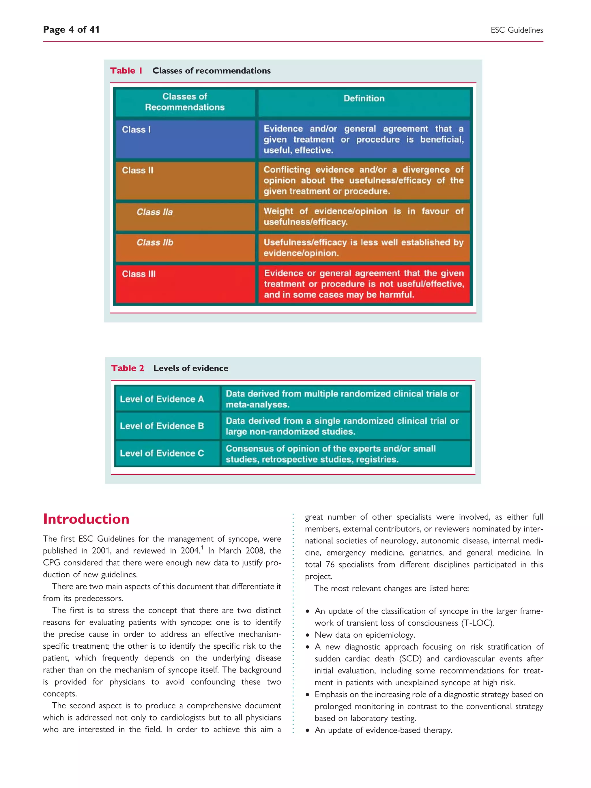 Introduction
The ﬁrst ESC Guidelines for the management of syncope, were
published in 2001, and reviewed in 2004.1
In March 2008, the
CPG considered that there were enough new data to justify pro-
duction of new guidelines.
There are two main aspects of this document that differentiate it
from its predecessors.
The ﬁrst is to stress the concept that there are two distinct
reasons for evaluating patients with syncope: one is to identify
the precise cause in order to address an effective mechanism-
speciﬁc treatment; the other is to identify the speciﬁc risk to the
patient, which frequently depends on the underlying disease
rather than on the mechanism of syncope itself. The background
is provided for physicians to avoid confounding these two
concepts.
The second aspect is to produce a comprehensive document
which is addressed not only to cardiologists but to all physicians
who are interested in the ﬁeld. In order to achieve this aim a
great number of other specialists were involved, as either full
members, external contributors, or reviewers nominated by inter-
national societies of neurology, autonomic disease, internal medi-
cine, emergency medicine, geriatrics, and general medicine. In
total 76 specialists from different disciplines participated in this
project.
The most relevant changes are listed here:
† An update of the classiﬁcation of syncope in the larger frame-
work of transient loss of consciousness (T-LOC).
† New data on epidemiology.
† A new diagnostic approach focusing on risk stratiﬁcation of
sudden cardiac death (SCD) and cardiovascular events after
initial evaluation, including some recommendations for treat-
ment in patients with unexplained syncope at high risk.
† Emphasis on the increasing role of a diagnostic strategy based on
prolonged monitoring in contrast to the conventional strategy
based on laboratory testing.
† An update of evidence-based therapy.
Table 1 Classes of recommendations
Table 2 Levels of evidence
ESC GuidelinesPage 4 of 41
 