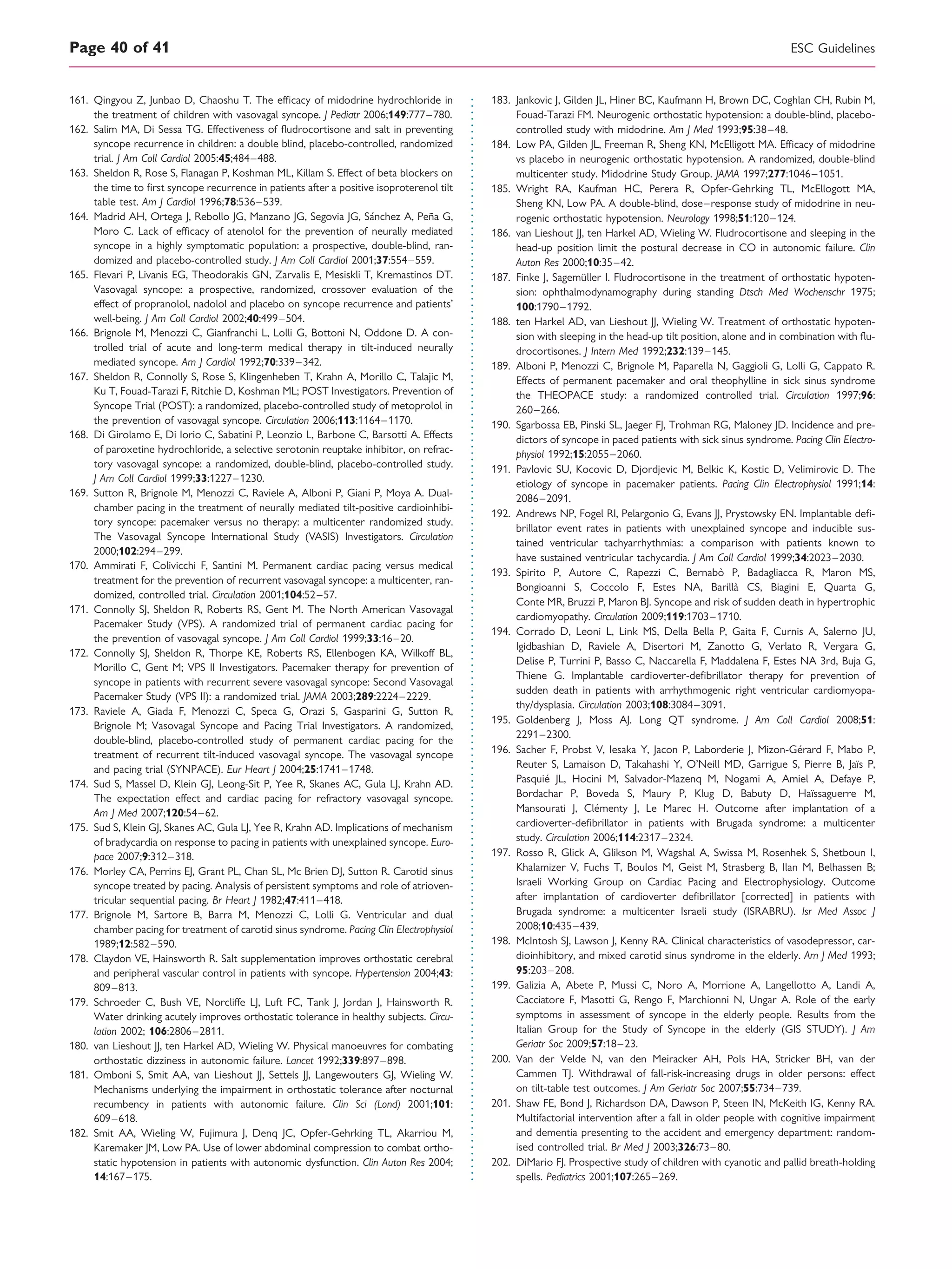 161. Qingyou Z, Junbao D, Chaoshu T. The efﬁcacy of midodrine hydrochloride in
the treatment of children with vasovagal syncope. J Pediatr 2006;149:777–780.
162. Salim MA, Di Sessa TG. Effectiveness of ﬂudrocortisone and salt in preventing
syncope recurrence in children: a double blind, placebo-controlled, randomized
trial. J Am Coll Cardiol 2005:45;484–488.
163. Sheldon R, Rose S, Flanagan P, Koshman ML, Killam S. Effect of beta blockers on
the time to ﬁrst syncope recurrence in patients after a positive isoproterenol tilt
table test. Am J Cardiol 1996;78:536–539.
164. Madrid AH, Ortega J, Rebollo JG, Manzano JG, Segovia JG, Sa´nchez A, Pen˜a G,
Moro C. Lack of efﬁcacy of atenolol for the prevention of neurally mediated
syncope in a highly symptomatic population: a prospective, double-blind, ran-
domized and placebo-controlled study. J Am Coll Cardiol 2001;37:554–559.
165. Flevari P, Livanis EG, Theodorakis GN, Zarvalis E, Mesiskli T, Kremastinos DT.
Vasovagal syncope: a prospective, randomized, crossover evaluation of the
effect of propranolol, nadolol and placebo on syncope recurrence and patients’
well-being. J Am Coll Cardiol 2002;40:499–504.
166. Brignole M, Menozzi C, Gianfranchi L, Lolli G, Bottoni N, Oddone D. A con-
trolled trial of acute and long-term medical therapy in tilt-induced neurally
mediated syncope. Am J Cardiol 1992;70:339–342.
167. Sheldon R, Connolly S, Rose S, Klingenheben T, Krahn A, Morillo C, Talajic M,
Ku T, Fouad-Tarazi F, Ritchie D, Koshman ML; POST Investigators. Prevention of
Syncope Trial (POST): a randomized, placebo-controlled study of metoprolol in
the prevention of vasovagal syncope. Circulation 2006;113:1164–1170.
168. Di Girolamo E, Di Iorio C, Sabatini P, Leonzio L, Barbone C, Barsotti A. Effects
of paroxetine hydrochloride, a selective serotonin reuptake inhibitor, on refrac-
tory vasovagal syncope: a randomized, double-blind, placebo-controlled study.
J Am Coll Cardiol 1999;33:1227–1230.
169. Sutton R, Brignole M, Menozzi C, Raviele A, Alboni P, Giani P, Moya A. Dual-
chamber pacing in the treatment of neurally mediated tilt-positive cardioinhibi-
tory syncope: pacemaker versus no therapy: a multicenter randomized study.
The Vasovagal Syncope International Study (VASIS) Investigators. Circulation
2000;102:294–299.
170. Ammirati F, Colivicchi F, Santini M. Permanent cardiac pacing versus medical
treatment for the prevention of recurrent vasovagal syncope: a multicenter, ran-
domized, controlled trial. Circulation 2001;104:52–57.
171. Connolly SJ, Sheldon R, Roberts RS, Gent M. The North American Vasovagal
Pacemaker Study (VPS). A randomized trial of permanent cardiac pacing for
the prevention of vasovagal syncope. J Am Coll Cardiol 1999;33:16–20.
172. Connolly SJ, Sheldon R, Thorpe KE, Roberts RS, Ellenbogen KA, Wilkoff BL,
Morillo C, Gent M; VPS II Investigators. Pacemaker therapy for prevention of
syncope in patients with recurrent severe vasovagal syncope: Second Vasovagal
Pacemaker Study (VPS II): a randomized trial. JAMA 2003;289:2224–2229.
173. Raviele A, Giada F, Menozzi C, Speca G, Orazi S, Gasparini G, Sutton R,
Brignole M; Vasovagal Syncope and Pacing Trial Investigators. A randomized,
double-blind, placebo-controlled study of permanent cardiac pacing for the
treatment of recurrent tilt-induced vasovagal syncope. The vasovagal syncope
and pacing trial (SYNPACE). Eur Heart J 2004;25:1741–1748.
174. Sud S, Massel D, Klein GJ, Leong-Sit P, Yee R, Skanes AC, Gula LJ, Krahn AD.
The expectation effect and cardiac pacing for refractory vasovagal syncope.
Am J Med 2007;120:54–62.
175. Sud S, Klein GJ, Skanes AC, Gula LJ, Yee R, Krahn AD. Implications of mechanism
of bradycardia on response to pacing in patients with unexplained syncope. Euro-
pace 2007;9:312–318.
176. Morley CA, Perrins EJ, Grant PL, Chan SL, Mc Brien DJ, Sutton R. Carotid sinus
syncope treated by pacing. Analysis of persistent symptoms and role of atrioven-
tricular sequential pacing. Br Heart J 1982;47:411–418.
177. Brignole M, Sartore B, Barra M, Menozzi C, Lolli G. Ventricular and dual
chamber pacing for treatment of carotid sinus syndrome. Pacing Clin Electrophysiol
1989;12:582–590.
178. Claydon VE, Hainsworth R. Salt supplementation improves orthostatic cerebral
and peripheral vascular control in patients with syncope. Hypertension 2004;43:
809–813.
179. Schroeder C, Bush VE, Norcliffe LJ, Luft FC, Tank J, Jordan J, Hainsworth R.
Water drinking acutely improves orthostatic tolerance in healthy subjects. Circu-
lation 2002; 106:2806–2811.
180. van Lieshout JJ, ten Harkel AD, Wieling W. Physical manoeuvres for combating
orthostatic dizziness in autonomic failure. Lancet 1992;339:897–898.
181. Omboni S, Smit AA, van Lieshout JJ, Settels JJ, Langewouters GJ, Wieling W.
Mechanisms underlying the impairment in orthostatic tolerance after nocturnal
recumbency in patients with autonomic failure. Clin Sci (Lond) 2001;101:
609–618.
182. Smit AA, Wieling W, Fujimura J, Denq JC, Opfer-Gehrking TL, Akarriou M,
Karemaker JM, Low PA. Use of lower abdominal compression to combat ortho-
static hypotension in patients with autonomic dysfunction. Clin Auton Res 2004;
14:167–175.
183. Jankovic J, Gilden JL, Hiner BC, Kaufmann H, Brown DC, Coghlan CH, Rubin M,
Fouad-Tarazi FM. Neurogenic orthostatic hypotension: a double-blind, placebo-
controlled study with midodrine. Am J Med 1993;95:38–48.
184. Low PA, Gilden JL, Freeman R, Sheng KN, McElligott MA. Efﬁcacy of midodrine
vs placebo in neurogenic orthostatic hypotension. A randomized, double-blind
multicenter study. Midodrine Study Group. JAMA 1997;277:1046–1051.
185. Wright RA, Kaufman HC, Perera R, Opfer-Gehrking TL, McEllogott MA,
Sheng KN, Low PA. A double-blind, dose–response study of midodrine in neu-
rogenic orthostatic hypotension. Neurology 1998;51:120–124.
186. van Lieshout JJ, ten Harkel AD, Wieling W. Fludrocortisone and sleeping in the
head-up position limit the postural decrease in CO in autonomic failure. Clin
Auton Res 2000;10:35–42.
187. Finke J, Sagemu¨ller I. Fludrocortisone in the treatment of orthostatic hypoten-
sion: ophthalmodynamography during standing Dtsch Med Wochenschr 1975;
100:1790–1792.
188. ten Harkel AD, van Lieshout JJ, Wieling W. Treatment of orthostatic hypoten-
sion with sleeping in the head-up tilt position, alone and in combination with ﬂu-
drocortisones. J Intern Med 1992;232:139–145.
189. Alboni P, Menozzi C, Brignole M, Paparella N, Gaggioli G, Lolli G, Cappato R.
Effects of permanent pacemaker and oral theophylline in sick sinus syndrome
the THEOPACE study: a randomized controlled trial. Circulation 1997;96:
260–266.
190. Sgarbossa EB, Pinski SL, Jaeger FJ, Trohman RG, Maloney JD. Incidence and pre-
dictors of syncope in paced patients with sick sinus syndrome. Pacing Clin Electro-
physiol 1992;15:2055–2060.
191. Pavlovic SU, Kocovic D, Djordjevic M, Belkic K, Kostic D, Velimirovic D. The
etiology of syncope in pacemaker patients. Pacing Clin Electrophysiol 1991;14:
2086–2091.
192. Andrews NP, Fogel RI, Pelargonio G, Evans JJ, Prystowsky EN. Implantable deﬁ-
brillator event rates in patients with unexplained syncope and inducible sus-
tained ventricular tachyarrhythmias: a comparison with patients known to
have sustained ventricular tachycardia. J Am Coll Cardiol 1999;34:2023–2030.
193. Spirito P, Autore C, Rapezzi C, Bernabo` P, Badagliacca R, Maron MS,
Bongioanni S, Coccolo F, Estes NA, Barilla` CS, Biagini E, Quarta G,
Conte MR, Bruzzi P, Maron BJ. Syncope and risk of sudden death in hypertrophic
cardiomyopathy. Circulation 2009;119:1703–1710.
194. Corrado D, Leoni L, Link MS, Della Bella P, Gaita F, Curnis A, Salerno JU,
Igidbashian D, Raviele A, Disertori M, Zanotto G, Verlato R, Vergara G,
Delise P, Turrini P, Basso C, Naccarella F, Maddalena F, Estes NA 3rd, Buja G,
Thiene G. Implantable cardioverter-deﬁbrillator therapy for prevention of
sudden death in patients with arrhythmogenic right ventricular cardiomyopa-
thy/dysplasia. Circulation 2003;108:3084–3091.
195. Goldenberg J, Moss AJ. Long QT syndrome. J Am Coll Cardiol 2008;51:
2291–2300.
196. Sacher F, Probst V, Iesaka Y, Jacon P, Laborderie J, Mizon-Ge´rard F, Mabo P,
Reuter S, Lamaison D, Takahashi Y, O’Neill MD, Garrigue S, Pierre B, Jaı¨s P,
Pasquie´ JL, Hocini M, Salvador-Mazenq M, Nogami A, Amiel A, Defaye P,
Bordachar P, Boveda S, Maury P, Klug D, Babuty D, Haı¨ssaguerre M,
Mansourati J, Cle´menty J, Le Marec H. Outcome after implantation of a
cardioverter-deﬁbrillator in patients with Brugada syndrome: a multicenter
study. Circulation 2006;114:2317–2324.
197. Rosso R, Glick A, Glikson M, Wagshal A, Swissa M, Rosenhek S, Shetboun I,
Khalamizer V, Fuchs T, Boulos M, Geist M, Strasberg B, Ilan M, Belhassen B;
Israeli Working Group on Cardiac Pacing and Electrophysiology. Outcome
after implantation of cardioverter deﬁbrillator [corrected] in patients with
Brugada syndrome: a multicenter Israeli study (ISRABRU). Isr Med Assoc J
2008;10:435–439.
198. McIntosh SJ, Lawson J, Kenny RA. Clinical characteristics of vasodepressor, car-
dioinhibitory, and mixed carotid sinus syndrome in the elderly. Am J Med 1993;
95:203–208.
199. Galizia A, Abete P, Mussi C, Noro A, Morrione A, Langellotto A, Landi A,
Cacciatore F, Masotti G, Rengo F, Marchionni N, Ungar A. Role of the early
symptoms in assessment of syncope in the elderly people. Results from the
Italian Group for the Study of Syncope in the elderly (GIS STUDY). J Am
Geriatr Soc 2009;57:18–23.
200. Van der Velde N, van den Meiracker AH, Pols HA, Stricker BH, van der
Cammen TJ. Withdrawal of fall-risk-increasing drugs in older persons: effect
on tilt-table test outcomes. J Am Geriatr Soc 2007;55:734–739.
201. Shaw FE, Bond J, Richardson DA, Dawson P, Steen IN, McKeith IG, Kenny RA.
Multifactorial intervention after a fall in older people with cognitive impairment
and dementia presenting to the accident and emergency department: random-
ised controlled trial. Br Med J 2003;326:73–80.
202. DiMario FJ. Prospective study of children with cyanotic and pallid breath-holding
spells. Pediatrics 2001;107:265–269.
ESC GuidelinesPage 40 of 41
 