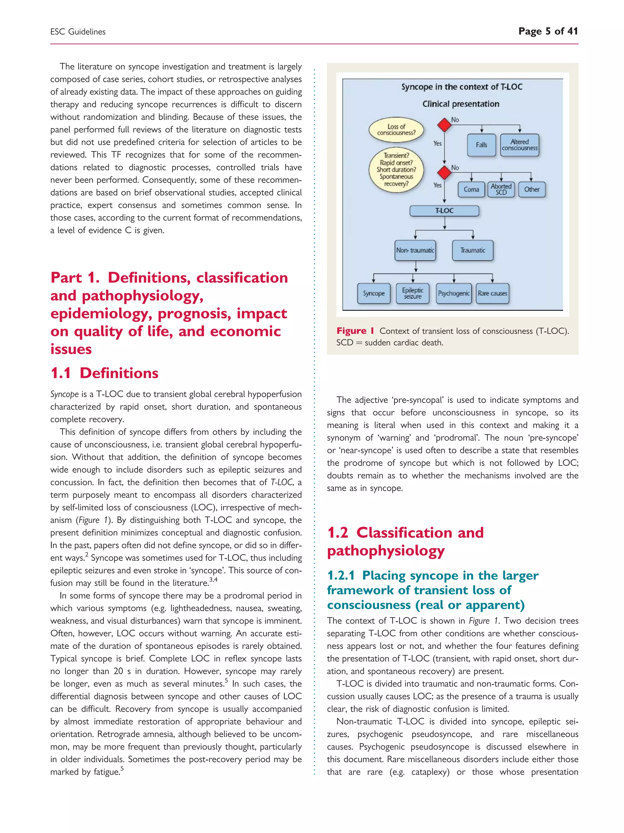 The literature on syncope investigation and treatment is largely
composed of case series, cohort studies, or retrospective analyses
of already existing data. The impact of these approaches on guiding
therapy and reducing syncope recurrences is difﬁcult to discern
without randomization and blinding. Because of these issues, the
panel performed full reviews of the literature on diagnostic tests
but did not use predeﬁned criteria for selection of articles to be
reviewed. This TF recognizes that for some of the recommen-
dations related to diagnostic processes, controlled trials have
never been performed. Consequently, some of these recommen-
dations are based on brief observational studies, accepted clinical
practice, expert consensus and sometimes common sense. In
those cases, according to the current format of recommendations,
a level of evidence C is given.
Part 1. Deﬁnitions, classiﬁcation
and pathophysiology,
epidemiology, prognosis, impact
on quality of life, and economic
issues
1.1 Deﬁnitions
Syncope is a T-LOC due to transient global cerebral hypoperfusion
characterized by rapid onset, short duration, and spontaneous
complete recovery.
This deﬁnition of syncope differs from others by including the
cause of unconsciousness, i.e. transient global cerebral hypoperfu-
sion. Without that addition, the deﬁnition of syncope becomes
wide enough to include disorders such as epileptic seizures and
concussion. In fact, the deﬁnition then becomes that of T-LOC, a
term purposely meant to encompass all disorders characterized
by self-limited loss of consciousness (LOC), irrespective of mech-
anism (Figure 1). By distinguishing both T-LOC and syncope, the
present deﬁnition minimizes conceptual and diagnostic confusion.
In the past, papers often did not deﬁne syncope, or did so in differ-
ent ways.2
Syncope was sometimes used for T-LOC, thus including
epileptic seizures and even stroke in ‘syncope’. This source of con-
fusion may still be found in the literature.3,4
In some forms of syncope there may be a prodromal period in
which various symptoms (e.g. lightheadedness, nausea, sweating,
weakness, and visual disturbances) warn that syncope is imminent.
Often, however, LOC occurs without warning. An accurate esti-
mate of the duration of spontaneous episodes is rarely obtained.
Typical syncope is brief. Complete LOC in reﬂex syncope lasts
no longer than 20 s in duration. However, syncope may rarely
be longer, even as much as several minutes.5
In such cases, the
differential diagnosis between syncope and other causes of LOC
can be difﬁcult. Recovery from syncope is usually accompanied
by almost immediate restoration of appropriate behaviour and
orientation. Retrograde amnesia, although believed to be uncom-
mon, may be more frequent than previously thought, particularly
in older individuals. Sometimes the post-recovery period may be
marked by fatigue.5
The adjective ‘pre-syncopal’ is used to indicate symptoms and
signs that occur before unconsciousness in syncope, so its
meaning is literal when used in this context and making it a
synonym of ‘warning’ and ‘prodromal’. The noun ‘pre-syncope’
or ‘near-syncope’ is used often to describe a state that resembles
the prodrome of syncope but which is not followed by LOC;
doubts remain as to whether the mechanisms involved are the
same as in syncope.
1.2 Classiﬁcation and
pathophysiology
1.2.1 Placing syncope in the larger
framework of transient loss of
consciousness (real or apparent)
The context of T-LOC is shown in Figure 1. Two decision trees
separating T-LOC from other conditions are whether conscious-
ness appears lost or not, and whether the four features deﬁning
the presentation of T-LOC (transient, with rapid onset, short dur-
ation, and spontaneous recovery) are present.
T-LOC is divided into traumatic and non-traumatic forms. Con-
cussion usually causes LOC; as the presence of a trauma is usually
clear, the risk of diagnostic confusion is limited.
Non-traumatic T-LOC is divided into syncope, epileptic sei-
zures, psychogenic pseudosyncope, and rare miscellaneous
causes. Psychogenic pseudosyncope is discussed elsewhere in
this document. Rare miscellaneous disorders include either those
that are rare (e.g. cataplexy) or those whose presentation
Figure 1 Context of transient loss of consciousness (T-LOC).
SCD ¼ sudden cardiac death.
ESC Guidelines Page 5 of 41
 