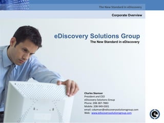 The New Standard in eDiscovery

                                               Corporate Overview




eDiscovery Solutions Group
                           The New Standard in eDiscovery




                      Charles Skamser
                      President and CEO
                      eDiscovery Solutions Group
                      Phone: 208-387-7883
                      Mobile: 208-949-0301
                      email: cskamser@ediscoverysolutionsgroup.com
                      Web: www.ediscoverysolutionsgroup.com
  Proprietary and Confidential to eDiscovery Solutions Group, 2009, All Rights Reserved
                                © eDiscovery Solutions Group, 2009, All Rights Reserved
 