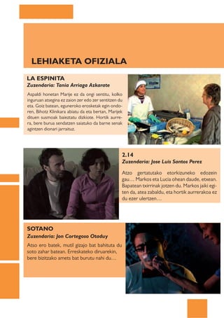 LEHIAKETA OFIZIALA
LA ESPINITA
Zuzendaria: Tania Arriaga Azkarate
Aspaldi honetan Marije ez da ongi sentitu, kolko
inguruan atsegina ez zaion zer edo zer sentitzen du
eta. Goiz batean, eguneroko erosketak egin ondo-
ren, Bihotz Klinikara abiatu da eta bertan, Marijek
dituen susmoak baieztatu dizkiote. Hortik aurre-
ra, bere burua sendatzen saiatuko da barne senak
agintzen dionari jarraituz.




                                                  2.14
                                                  Zuzendaria: Jose Luis Santos Perez

                                                  Atzo gertatutako etorkizuneko edozein
                                                  gau… Markos eta Lucia ohean daude, etxean.
                                                  Bapatean txirrinak jotzen du. Markos jaiki egi-
                                                  ten da, atea zabaldu, eta hortik aurrerakoa ez
                                                  du ezer ulertzen…




SOTANO
Zuzendaria: Jon Cortegoso Otaduy
Atso ero batek, mutil gizajo bat bahituta du
soto zahar batean. Erreskateko diruarekin,
bere bizitzako amets bat burutu nahi du…
 