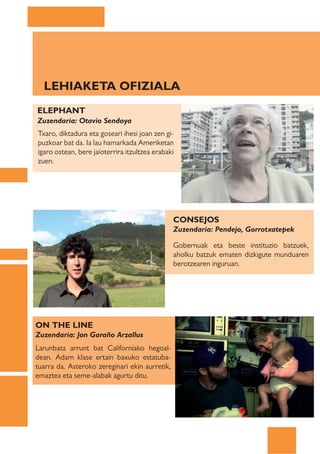 LEHIAKETA OFIZIALA
ELEPHANT
Zuzendaria: Otavio Sendoya
Txaro, diktadura eta goseari ihesi joan zen gi-
puzkoar bat da. Ia lau hamarkada Ameriketan
igaro ostean, bere jaioterrira itzultzea erabaki
zuen.




                                                CONSEJOS
                                                Zuzendaria: Pendejo, Gorrotxatepek

                                                Gobernuak eta beste instituzio batzuek,
                                                aholku batzuk ematen dizkigute munduaren
                                                berotzearen inguruan.




ON THE LINE
Zuzendaria: Jon Garaño Arzallus
Larunbata arrunt bat Californiako hegoal-
dean. Adam klase ertain baxuko estatuba-
tuarra da. Asteroko zereginari ekin aurretik,
emaztea eta seme-alabak agurtu ditu.
 