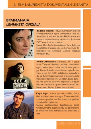 II.. FILM LABURREN ETA DOKUMENTALEN LEHIAKETA




EPAIMAHAIA
LEHIAKETA OFIZIALA
                 Begoña Vicario: 1962an Caracasen jaio zen
                 (Venezuela).Gaur egun Larrabetzun bizi da.
                 Arte Ederretan lizentziaduna EHU-ko ikus en-
                 tzunezko espezialitatean. Animazioa ikasi zuen
                 PIOT-en estudioan, Moskun.
                 Euskal Herriko Unibertsitateko Arte Ederren
                 Fakultateko irakaslea da eta bertan Irudi Te-
                 knologiko eta Animazio Grafiko ikasgaiak
                 irakasten ditu.


                 Koldo Almandoz: Donostia, 1973. Jesus
                 Mari Zamora Realeko jokalari mitikoaren
                 egun berean jaioa, baina zenbait urte geroa-
                 go. Komunikabide ezberdinetan egin du lan.
                 Gaur egun the balde aldizkariko zuzendaria
                 da. Ez du film luzerik egiteko proiekturik, ezta
                 beste ezer egiteko ere. Uneotan, gauza baka-
                 rra du buruan: itsasora begiratzea, olatuak
                 dauden ikusteko eta gauez bere auzoko kale
                 bakartietan ibiltzea, Uxeta zakurrarekin.

                 Kepa Sojo: Laudion jaio zen 1968an, EHUn
                 Historia ikasi zuen eta egun Zinemaren His-
                 toriaren inguruko eskolak eman eta, pelikula
                 munduan lan egiten du.
                 Karrera profesionalari dagokionean, Sojok
                 hiru laburmetrai zuzendu ditu eta El sindrome
                 de Svensson filma estreinatu du orain dela 3
                 urte.



                                        HUHEZINEMA
 