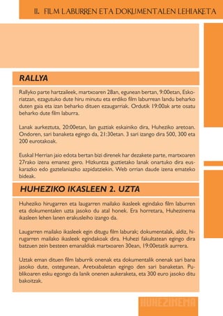 II.. FILM LABURREN ETA DOKUMENTALEN LEHIAKETA




RALLYA
Rallyko parte hartzaileek, martxoaren 28an, egunean bertan, 9:00etan, Esko-
riatzan, ezagutuko dute hiru minutu eta erdiko film laburrean landu beharko
duten gaia eta izan beharko dituen ezaugarriak. Ordutik 19:00ak arte osatu
beharko dute film laburra.

Lanak aurkeztuta, 20:00etan, lan guztiak eskainiko dira, Huheziko aretoan.
Ondoren, sari banaketa egingo da, 21:30etan. 3 sari izango dira 500, 300 eta
200 eurotakoak.

Euskal Herrian jaio edota bertan bizi direnek har dezakete parte, martxoaren
27rako izena emanez gero. Hizkuntza guztietako lanak onartuko dira eus-
karazko edo gaztelaniazko azpidatziekin. Web orrian daude izena emateko
bideak.

HUHEZIKO IKASLEEN 2. UZTA
Huheziko hirugarren eta laugarren mailako ikasleek egindako film laburren
eta dokumentalen uzta jasoko du atal honek. Era horretara, Huhezinema
ikasleen lehen lanen erakusleiho izango da.

Laugarren mailako ikasleek egin ditugu film laburak; dokumentalak, aldiz, hi-
rugarren mailako ikasleek egindakoak dira. Huhezi fakultatean egingo dira
batzuen zein besteen emanaldiak martxoaren 30ean, 19:00etatik aurrera.

Uztak eman dituen film laburrik onenak eta dokumentalik onenak sari bana
jasoko dute, ostegunean, Aretxabaletan egingo den sari banaketan. Pu-
blikoaren esku egongo da lanik onenen aukeraketa, eta 300 euro jasoko ditu
bakoitzak.



                                                     HUHEZINEMA
 
