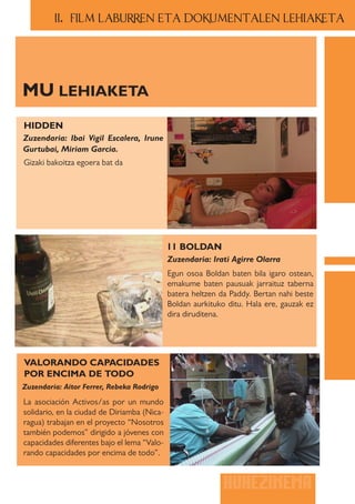 II.. FILM LABURREN ETA DOKUMENTALEN LEHIAKETA




MU LEHIAKETA
HIDDEN
Zuzendaria: Ibai Vigil Escalera, Irune
Gurtubai, Miriam Garcia.
Gizaki bakoitza egoera bat da




                                             11 BOLDAN
                                             Zuzendaria: Irati Agirre Olarra
                                             Egun osoa Boldan baten bila igaro ostean,
                                             emakume baten pausuak jarraituz taberna
                                             batera heltzen da Paddy. Bertan nahi beste
                                             Boldan aurkituko ditu. Hala ere, gauzak ez
                                             dira diruditena.




VALORANDO CAPACIDADES
POR ENCIMA DE TODO
Zuzendaria: Aitor Ferrer, Rebeka Rodrigo

La asociación Activos/as por un mundo
solidario, en la ciudad de Diriamba (Nica-
ragua) trabajan en el proyecto “Nosotros
también podemos” dirigido a jóvenes con
capacidades diferentes bajo el lema “Valo-
rando capacidades por encima de todo”.


                                                             HUHEZINEMA
 
