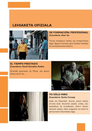 LEHIAKETA OFIZIALA
                                          DE FORMACIÓN: PROFESIONAL
                                          Zuzendaria: Asier Iza

                                          Tomas konplexuz beteta eta erreprimituta
                                          dago. Egoera horretan garai bateko lanbidea
                                          du kontsolamendu bakarra.




EL TIEMPO PRESTADO
Zuzendaria: Davíd González Rudíez

Oraindik oporretan da Marta, eta aitona
etxera etorri da…




                                      YO SÓLO MIRO
                                      Zuzendaria: Gorka Cornejo
                                      Juliak eta Eduardok, itxuraz, ezkon bizitza
                                      arrunta dute. Itxuraren atzetik, ordea, oso
                                      bestelakoa da errealitatea: elkarri dioten
                                      txeraren atzean, elkar ezagutzen ez duten bi
                                      pertsonaren bakardadea dago.
 
