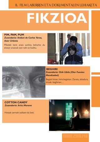 II.. FILM LABURREN ETA DOKUMENTALEN LEHIAKETA




                       FIKZIOA
PIM, PAM, PUM
Zuzendaria: Andoni de Carloz Yarza,
Asier Urbieta
Mikelek bere anaia aurkitu beharko du
etxean arazoak izan nahi ez baditu.




                                        BEGHIRI
                                        Zuzendaria: Otik Ubila (Oier Fuentes
                                        Mendizabal)
                                        Begiak hirian, hiria begietan. Zarata, abiadura,
                                        tiroak, beghirian…




COTTON CANDY
Zuzendaria: Aritz Moreno


Hotzak zernahi zailtzen du beti.




                                                           HUHEZINEMA
 