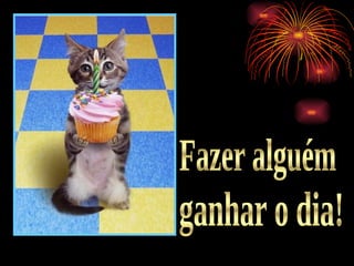 Fazer alguém ganhar o dia! 