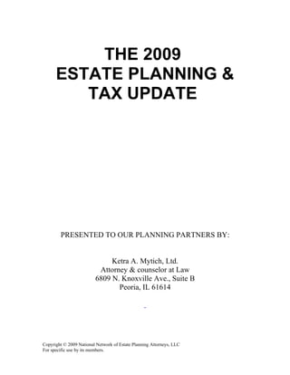 THE 2009
      ESTATE PLANNING &
         TAX UPDATE




        PRESENTED TO OUR PLANNING PARTNERS BY:


                              Ketra A. Mytich, Ltd.
                          Attorney & counselor at Law
                         6809 N. Knoxville Ave., Suite B
                                Peoria, IL 61614




Copyright © 2009 National Network of Estate Planning Attorneys, LLC
For specific use by its members.
 