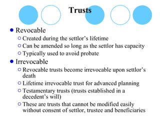 Trusts Revocable Created during the settlor’s lifetime Can be amended so long as the settlor has capacity Typically used to avoid probate Irrevocable Revocable trusts become irrevocable upon settlor’s death Lifetime irrevocable trust for advanced planning Testamentary trusts (trusts established in a decedent’s will) These are trusts that cannot be modified easily without consent of settlor, trustee and beneficiaries 