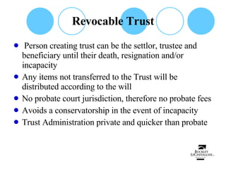Revocable Trust Person creating trust can be the settlor, trustee and beneficiary until their death, resignation and/or incapacity Any items not transferred to the Trust will be distributed according to the will No probate court jurisdiction, therefore no probate fees Avoids a conservatorship in the event of incapacity Trust Administration private and quicker than probate 