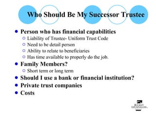 Who Should Be My Successor Trustee Person who has financial capabilities Liability of Trustee- Uniform Trust Code Need to be detail person Ability to relate to beneficiaries Has time available to properly do the job. Family Members? Short term or long term Should I use a bank or financial institution? Private trust companies Costs 