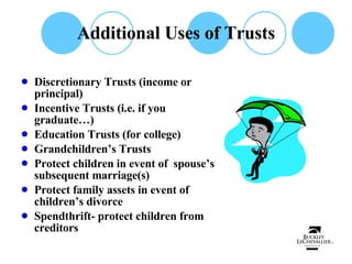 Additional Uses of Trusts Discretionary Trusts (income or principal) Incentive Trusts (i.e. if you graduate…) Education Trusts (for college) Grandchildren’s Trusts Protect children in event of  spouse’s subsequent marriage(s) Protect family assets in event of children’s divorce Spendthrift- protect children from creditors 