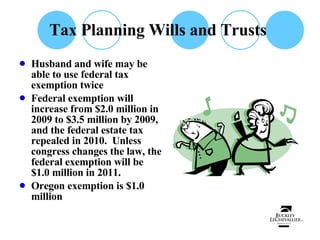 Tax Planning Wills and Trusts  Husband and wife may be able to use federal tax exemption twice Federal exemption will increase from $2.0 million in 2009 to $3.5 million by 2009, and the federal estate tax repealed in 2010.  Unless congress changes the law, the federal exemption will be $1.0 million in 2011. Oregon exemption is $1.0 million 