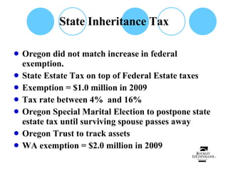 State Inheritance Tax Oregon did not match increase in federal exemption.  State Estate Tax on top of Federal Estate taxes Exemption = $1.0 million in 2009 Tax rate between 4%  and 16% Oregon Special Marital Election to postpone state estate tax until surviving spouse passes away Oregon Trust to track assets WA exemption = $2.0 million in 2009 