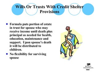 Wills Or Trusts With Credit Shelter Provisions Formula puts portion of estate in trust for spouse who may receive income until death plus principal as needed for health, education, maintenance and support.  Upon spouse’s death it will be distributed to children. No flexibility for surviving spouse 