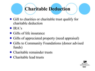 Charitable Deduction Gift to charities or charitable trust qualify for charitable deduction IRA’s  Gifts of life insurance Gifts of appreciated property (need appraisal) Gifts to Community Foundations (donor advised funds) Charitable remainder trusts Charitable lead trusts 