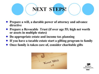 NEXT  STEPS! Prepare a will, a durable power of attorney and advance directive Prepare a Revocable  Trust (if over age 55; high net worth or assets in multiple states) Do appropriate estate and income tax planning If you have a taxable estate start a gifting program to family Once family is taken care of, consider charitable gifts 
