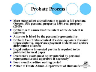 Probate Process Most states allow a small estate to avoid a full probate.  Oregon: 50k personal property; 150k real property (2009) Probate is to assure that the intent of the decedent is followed Attorney is hired by the personal representative Probate Court takes control of estate, appoints Personal Representative, supervises payment of debts and orders distribution of assets Legal notice to interested parties is required to be published in local paper Decedent’s assets must be inventoried by personal representative and appraised if necessary Four month creditor waiting period Notice to Estate Admin -Department of Human Services 