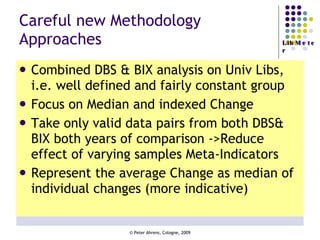 Careful new Methodology Approaches Combined DBS & BIX analysis on Univ Libs, i.e. well defined and fairly constant group Focus on Median and indexed Change  Take only valid data pairs from both DBS& BIX both years of comparison ->Reduce effect of varying samples Meta-Indicators Represent the average Change as median of individual changes (more indicative) 