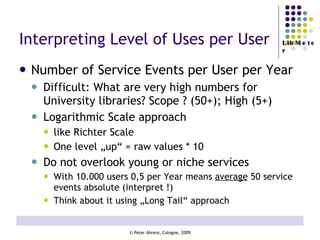 Interpreting Level of Uses per User Number of Service Events per User per Year Difficult: What are very high numbers for University libraries? Scope ? (50+); High (5+) Logarithmic Scale approach  like Richter Scale One level „up“ = raw values * 10 Do not overlook young or niche services With 10.000 users 0,5 per Year means  average  50 service events absolute (interpret !) Think about it using „Long Tail“ approach 