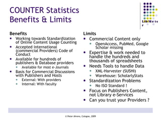 COUNTER Statistics Benefits & Limits Benefits Working towards Standardization of Online Content Usage Counting Accepted international (commercial Providers) Code of Conduct Available for hundreds of publishers & Database providers Available for most e-Journals Basis for Commercial Discussions with Publishers and Hosts External: With providers Internal: With faculty Limits Commercial Content only OpenAccess, PubMed, Google Scholar missing Expertise & work needed to handle the hundreds and thousands of spreadsheets Needs Tools to handle Data XML-Harvester (SUSHI) Warehouse: ScholarlyStats Standardization Problems No ISO Standard ! Focus on Publishers Content, not Library e-Services  Can you trust your Providers ? 