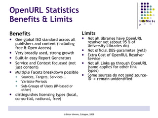 OpenURL Statistics Benefits & Limits Benefits One global ISO standard across all publishers and content (including free & Open Access) Very broadly used, strong growth Built-In easy Report Generators Service and Context focussed (not just content) Multiple Facets breakdown possible Sources, Targets, Services … Variable Periods Sub-Groups of Users (IP-based or other) distinguishes licensing types (local, consortial, national, free) Limits Not all libraries have OpenURL resolver yet (about 95 % of University Libraries do) Not official DBS-parameter (yet?) Extra Cost of OpenRUL Resolver Service Not all Links go through OpenURL (same applies for other link types) Some sources do not send source-ID -> remain unidentified 