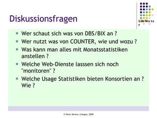 Diskussionsfragen Wer schaut sich was von DBS/BIX an ? Wer nutzt was von COUNTER, wie und wozu ? Was kann man alles mit Monatsstatistiken anstellen ? Welche Web-Dienste lasssen sich noch "monitoren" ? Welche Usage Statistiken bieten Konsortien an ? Wie ? 