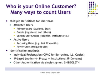 Who is your Online Customer?  Many ways to count Users   Multiple Definitions for User Base Affiliated Users Primary users (Students, Staff) Guests (registered and others) Special User Groups (faculties, institutes etc.) Active Users Recurring Users (e.g. last 12 months) Power Users (frequent uses) Identification methods Individual Registration (OPAC for Borrowing, ILL, Copies) IP-based Log-In (+/- Proxy; -> Institutional IP-Domains) Other Authentication via single-sign-on, SHIBBOLETH  