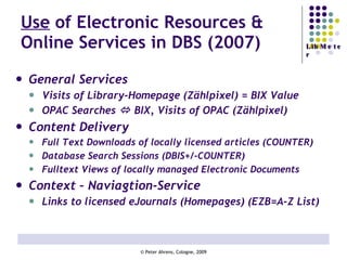 Use  of Electronic Resources & Online Services in DBS (2007) General Services  Visits of Library-Homepage (Zählpixel) = BIX Value OPAC Searches    BIX, Visits of OPAC (Zählpixel) Content Delivery Full Text Downloads of locally licensed articles (COUNTER) Database Search Sessions (DBIS+/-COUNTER) Fulltext Views of locally managed Electronic Documents Context – Naviagtion-Service Links to licensed eJournals (Homepages) (EZB=A-Z List) 