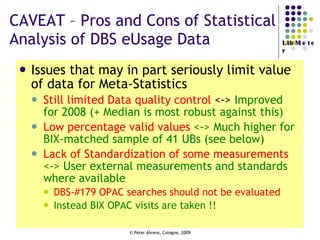 CAVEAT – Pros and Cons of Statistical Analysis of DBS eUsage Data Issues that may in part seriously limit value of data for Meta-Statistics  Still limited Data quality control  <->  Improved for 2008 (+ Median is most robust against this) Low percentage valid values  <-> Much higher for BIX-matched sample of 41 UBs (see below)  Lack of Standardization of some measurements  <-> User external measurements and standards where available DBS-#179 OPAC searches should not be evaluated Instead BIX OPAC visits are taken !!  