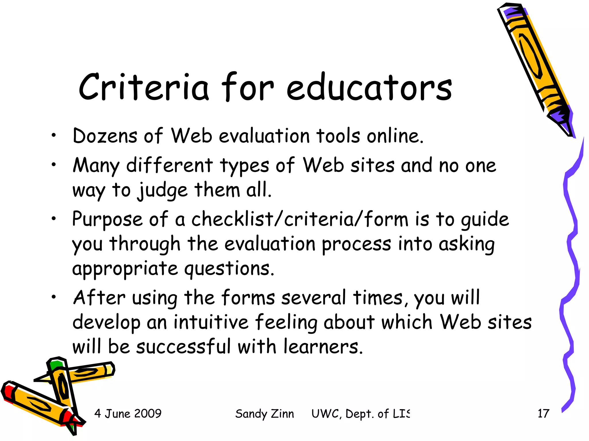 Criteria for educators Dozens of Web evaluation tools online.  Many different types of Web sites and no one way to judge them all.  Purpose of a checklist/criteria/form is to guide you through the evaluation process into asking appropriate questions.  After using the forms several times, you will develop an intuitive feeling about which Web sites will be successful with learners.  
