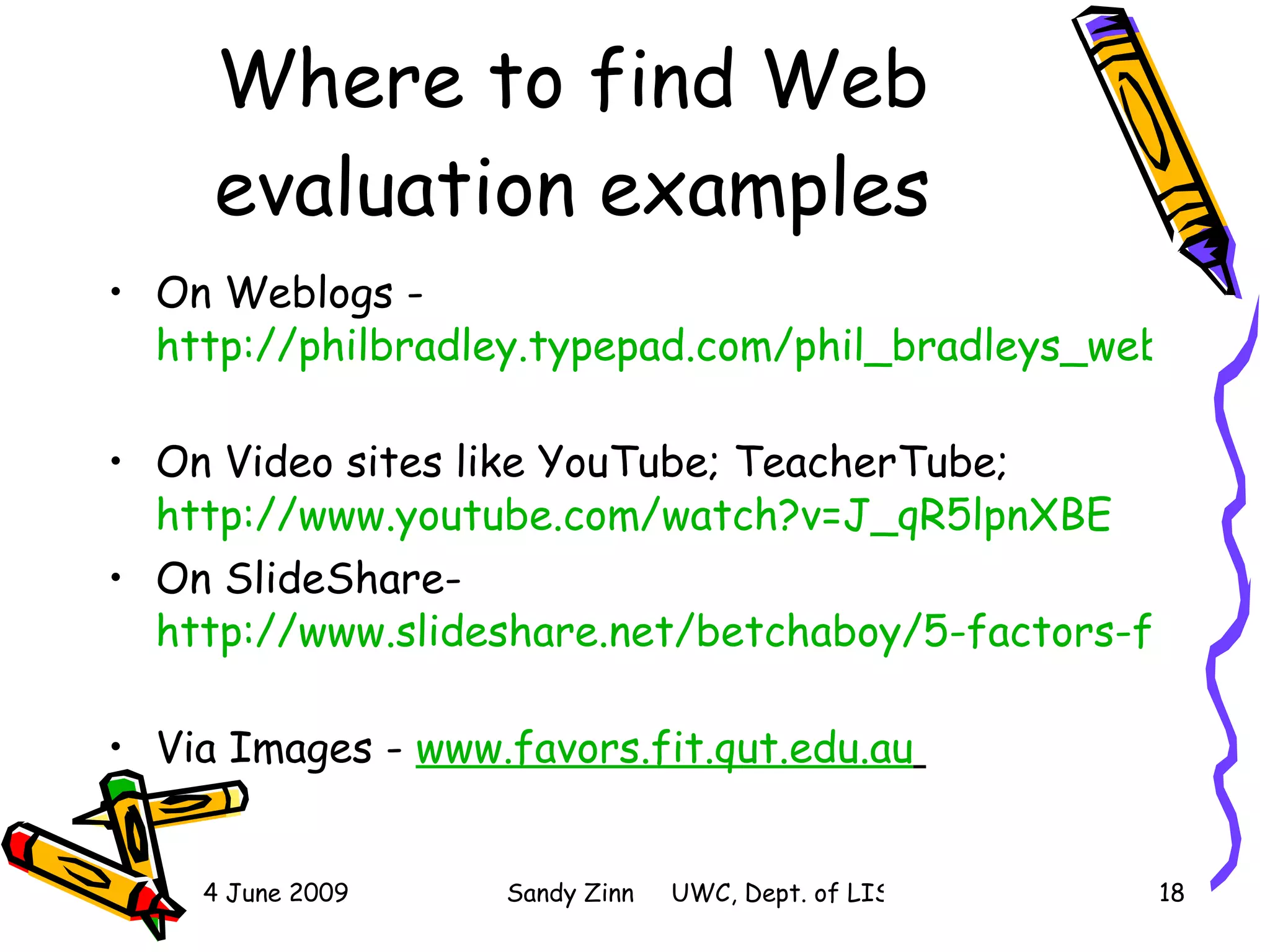 Where to find Web evaluation examples On Weblogs -  http://philbradley.typepad.com/phil_bradleys_weblog/2006/12/fake_websites_a.html   On Video sites like YouTube; TeacherTube;  http://www.youtube.com/watch?v=J_qR5lpnXBE   On SlideShare-  http://www.slideshare.net/betchaboy/5-factors-for-evaluating-website s   Via Images -  www.favors.fit.qut.edu.au   