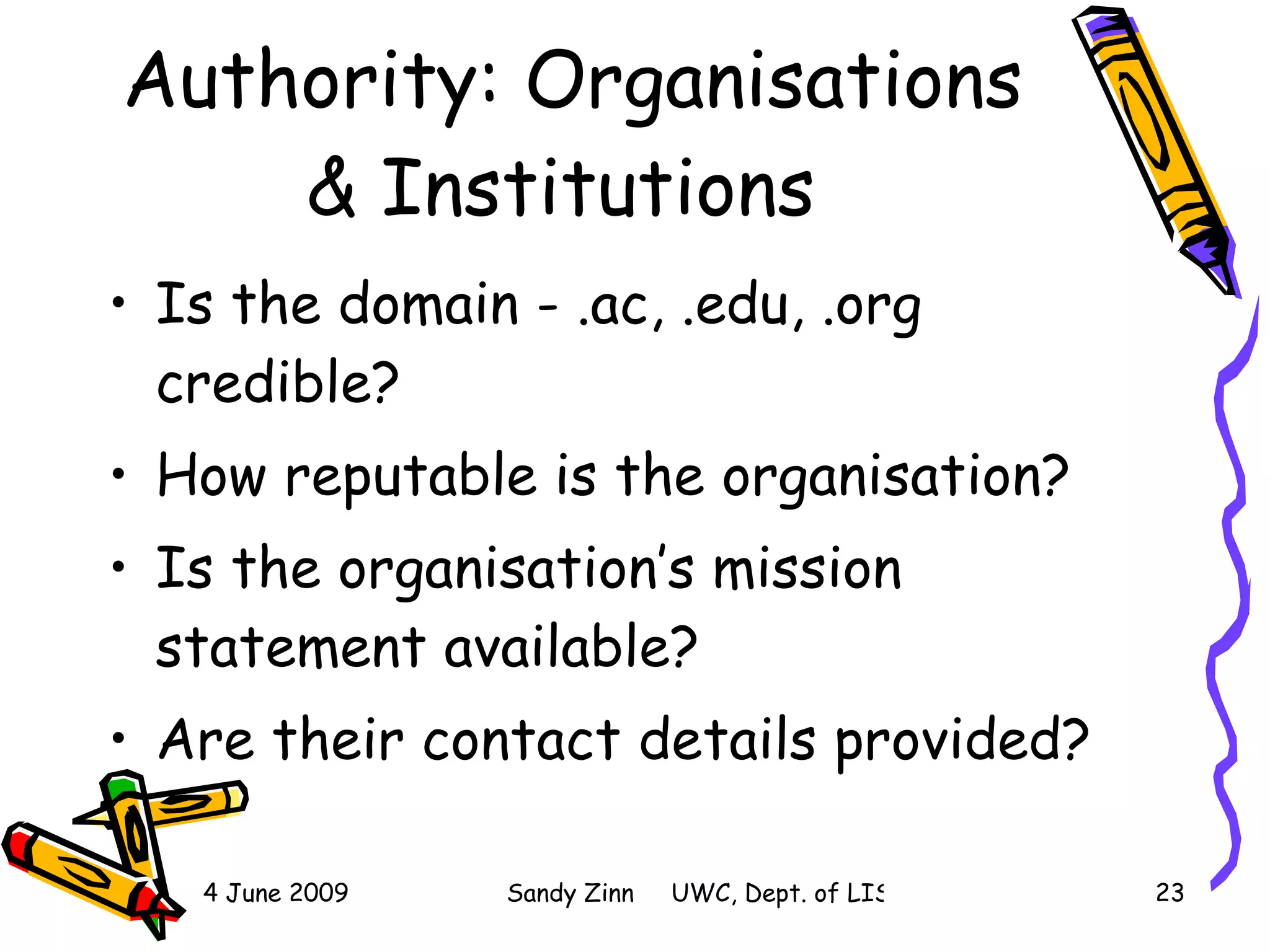 Authority: Organisations & Institutions  Is the domain - .ac, .edu, .org credible? How reputable is the organisation? Is the organisation’s mission statement available? Are their contact details provided? 