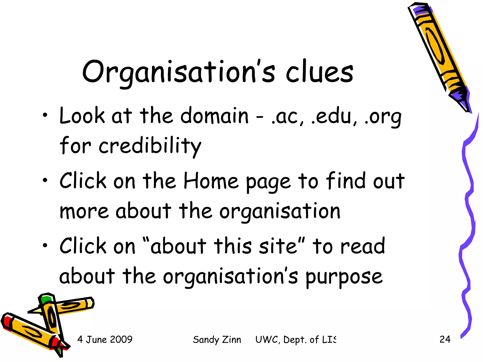 Organisation’s clues Look at the domain - .ac, .edu, .org for credibility Click on the Home page to find out more about the organisation Click on “about this site” to read about the organisation’s purpose 