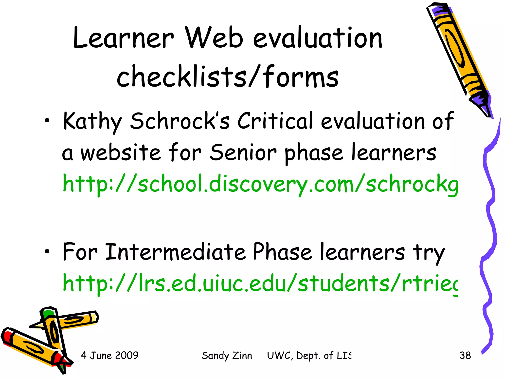 Learner Web evaluation checklists/forms Kathy Schrock’s Critical evaluation of a website for Senior phase learners  http://school.discovery.com/schrockguide/evalelem.html   For Intermediate Phase learners try  http://lrs.ed.uiuc.edu/students/rtrieger/rubric2-3.htm   