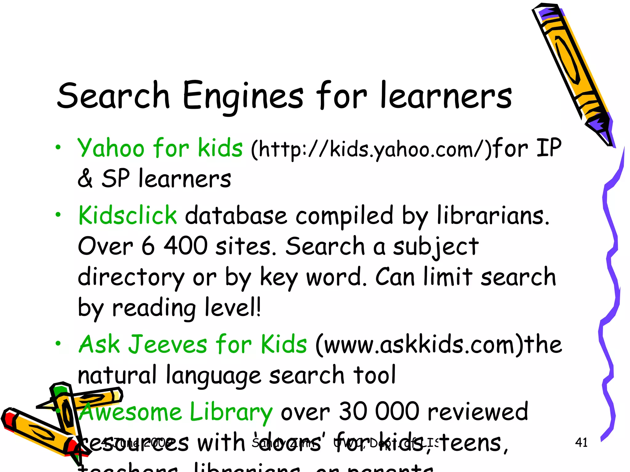Search Engines for learners Yahoo for kids  (http://kids.yahoo.com/) for IP & SP learners Kidsclick  database compiled by librarians. Over 6 400 sites. Search a subject directory or by key word. Can limit search by reading level! Ask  Jeeves  for Kids  (www.askkids.com)the natural language search tool Awesome Library  over 30 000 reviewed resources with ‘doors’ for kids, teens, teachers, librarians, or parents 