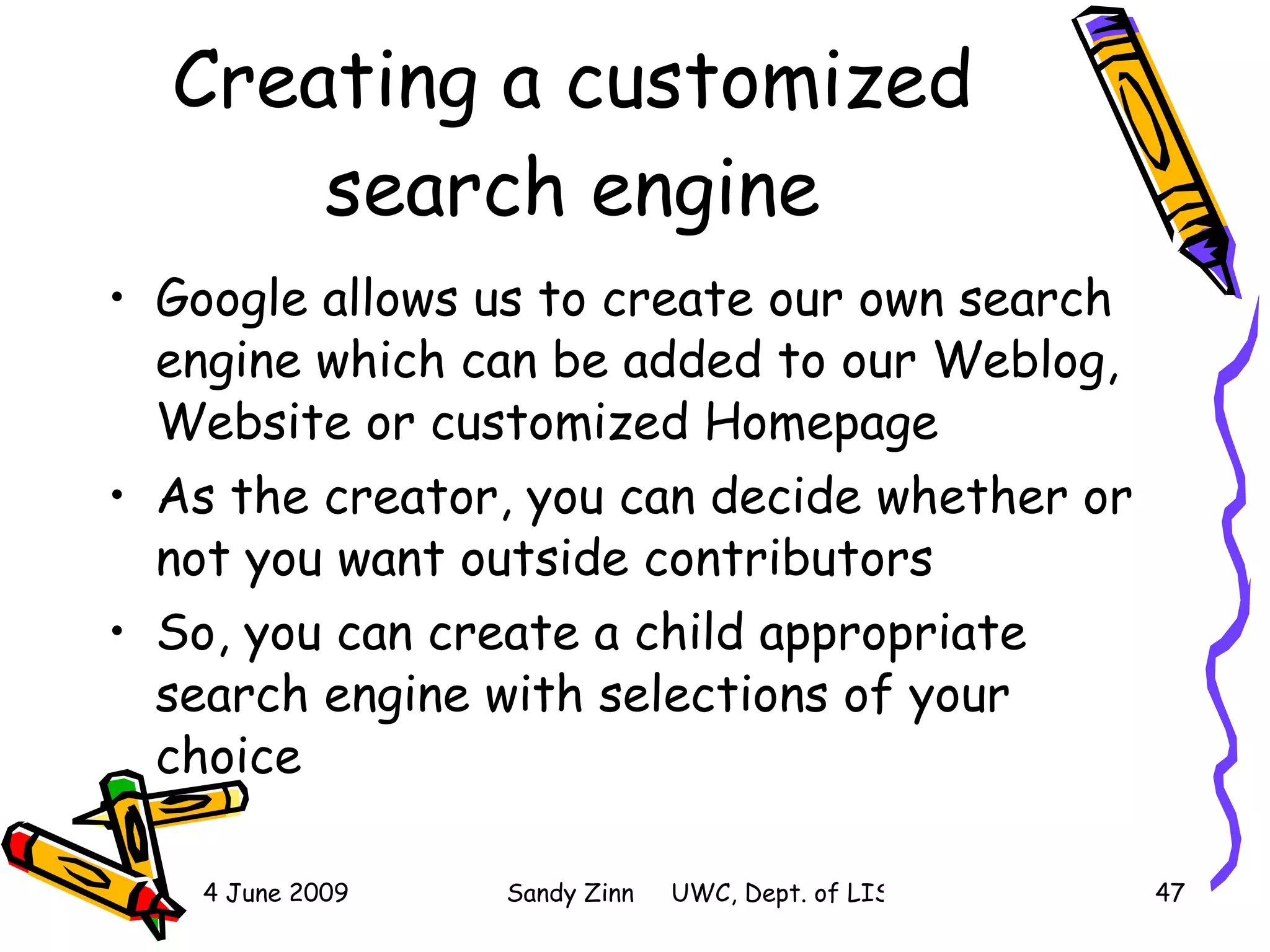 Creating a customized search engine Google allows us to create our own search engine which can be added to our Weblog, Website or customized Homepage As the creator, you can decide whether or not you want outside contributors So, you can create a child appropriate search engine with selections of your choice 