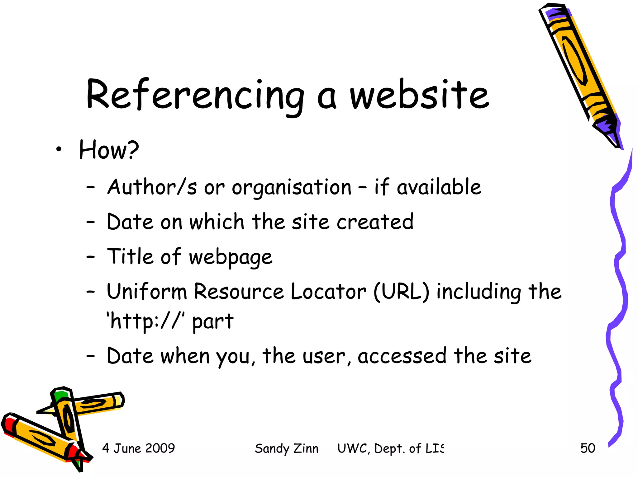 Referencing a website How? Author/s or organisation – if available Date on which the site created Title of webpage  Uniform Resource Locator (URL) including the ‘http://’ part Date when you, the user, accessed the site 