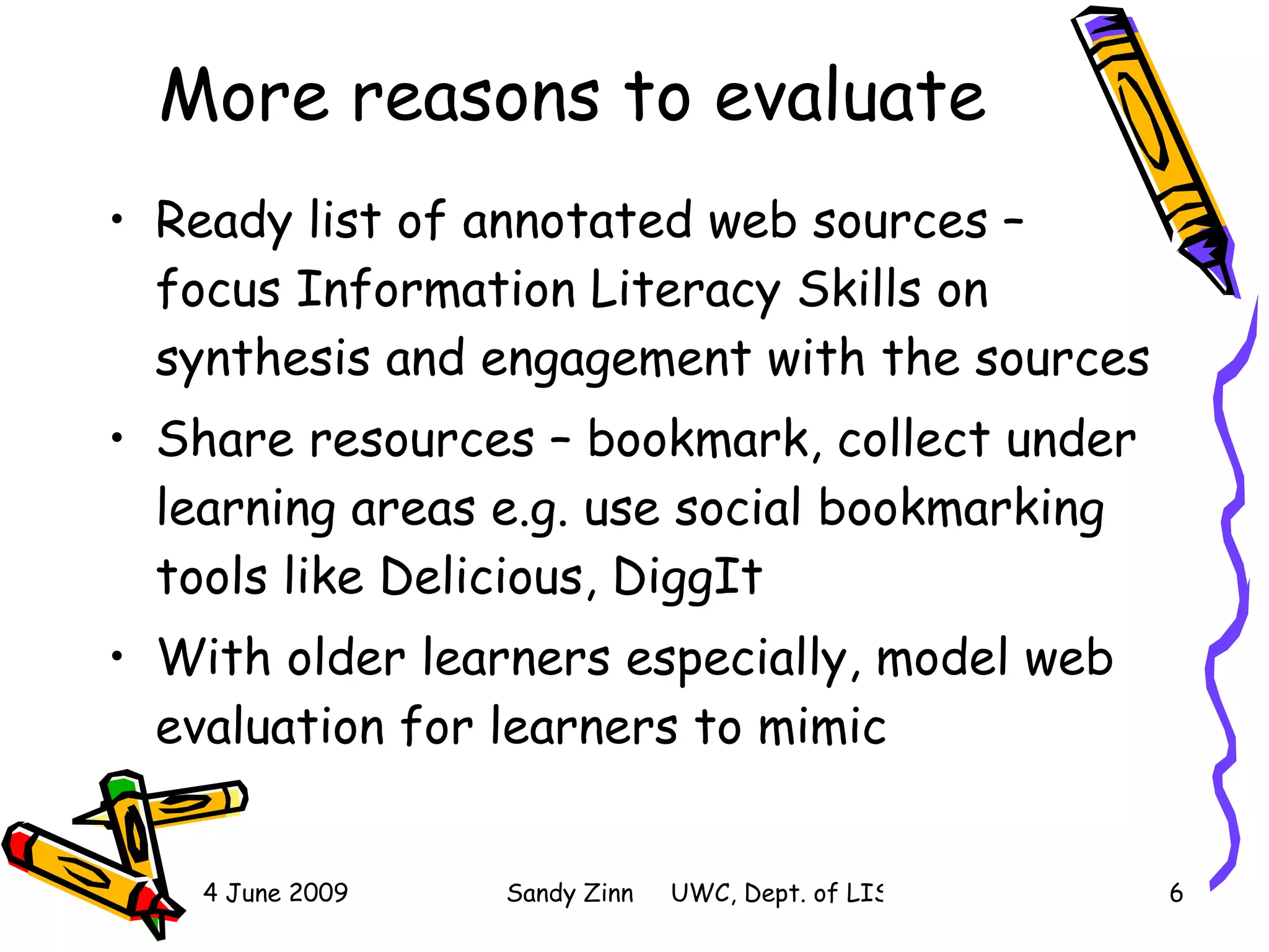More reasons to evaluate Ready list of annotated web sources – focus Information Literacy Skills on synthesis and engagement with the sources Share resources – bookmark, collect under learning areas e.g. use social bookmarking tools like Delicious, DiggIt With older learners especially, model web evaluation for learners to mimic  