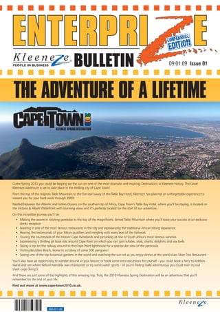 BULLETIN                                                                09.01.09 Issue 01




THE ADVENTURE OF A LIFETIME



Come Spring 2010 you could be lapping up the sun on one of the most dramatic and inspiring Destinations in Kleeneze history. The Great
Kleeneze Adventure is set to take place in the thrilling city of Cape Town!
From the top of the majestic Table Mountain to the five-star luxury of the Table Bay Hotel, Kleeneze has planned an unforgettable experience to
reward you for your hard work through 2009.
Nestled between the Atlantic and Indian Oceans on the southern tip of Africa, Cape Town’s Table Bay Hotel, where you’ll be staying, is located on
the Victoria & Albert Waterfront with stunning views and it’s perfectly located for the start of our adventure.
On this incredible journey you’ll be:
  • Making the ascent in rotating gondolas to the top of the magnificent, famed Table Mountain where you’ll toast your success at an exclusive
    drinks reception
  • Feasting in one of the most famous restaurants in the city and experiencing the traditional African dining experience.
  • Hearing the testimonials of your fellow qualifiers and mingling with every level of the Network
  • Touring the countryside of the historic Cape Winelands and picnicking at one of South Africa’s most famous wineries
  • Experiencing a thrilling jet boat ride around Cape Point on which you can spot whales, seals, sharks, dolphins and sea birds
  • Taking a trip on the railway around to the Cape Point lighthouse for a spectacular view of the peninsula
  • Visiting Boulders Beach, home to a colony of some 300 penguins!
  • Seeing one of the top botanical gardens in the world and watching the sun set as you enjoy dinner at the world-class Silver Tree Restaurant
You’ll also have an opportunity to wander around at your leisure; or book some extra excursions for yourself - you could book a ferry to Robben
Island and see where Nelson Mandela was imprisoned or try some water sports – (if you’re feeling really adventurous you could even try out
shark cage diving!).
And these are just some of the highlights of this amazing trip. Truly, the 2010 Kleeneze Spring Destination will be an adventure that you’ll
remember for the rest of your life.
Find out more at www.cape-town2010.co.uk.




                            560-071-08
 