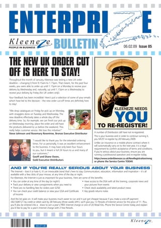 BULLETIN                                                                   06.02.09 Issue 05



THE NEW UK ORDER CUT
OFF IS HERE TO STAY!
Throughout the month of January, Kleeneze was testing a new UK order
deadline – changing it from 9.15am to 1.15pm. That meant, for the past four
weeks, you were able to order up until 1.15pm on a Monday to receive your
delivery by Wednesday and, naturally, up until 1.15pm on a Wednesday to
receive your delivery by Friday (for UK orders only).
Your feedback has been incredible! Here’s just a selection of some of your emails
which have led to the decision – the new order cut-off times are definitely here
to stay!

“We drop catalogues on Friday for pick up on Monday,
                                                                                                               KLEENEZE NEEDS
with stragglers done on Tuesday and Wednesday. The
new deadline effectively takes a whole day off the
delivery time. So, for example, we can finish our pick up
on Wednesday morning, place the order and still have
the products delivered to us before the weekend. This                                        TO RE-REGISTER!
                                                                                                               YOU
really helps customer service. We love this initiative!”
                                                                                         A number of Distributors still have not re-registered.
Steve Johnson and Rosemary Rowntree, Bronze Executive Distributor
                                                                                         This is your business and in order to continue running it,
                                                                                         you MUST re-register by 28 February 2009.
                        “I would like to thank you for the extended ordering
                        times. For us personally, it was an excellent enhancement        Unlike car insurance or a mobile phone contract where it
                        to the business. It may have only been four hours                will automatically carry on to the next year, it is a legal
                                                                                         requirement to confirm acceptance of terms and conditions.
                        to you, but it meant a full 24 hours to us and many of
                                                                                         If you’re serious about your business, ensure you are
                        our customers,”
                                                                                         running a professional operation and re-register today.
                        Geoff and Diane Owen,
                                                                                         https://www.orderkleeneze.co.uk/NewRegistration/rereg
                        Gold Executive Distributors
                                                                                         or phone the Service Centre TODAY .

 AND IF YOU’RE REALLY SERIOUS ABOUT YOUR BUSINESS
 The Internet – love it or hate it, it’s an irrevocable trend that’s here to stay. Communication, education, information and inspiration – it’s all
 available with a few clicks of your mouse, at any time of the day or night.
 For Kleeneze, the Internet is just as important for your business. Here are some of the benefits:
 • You can order at any time of the day (or night!)                             • Have access to the DSA with all the training, corporate news and
 • Track your delivery or view consignments when you need to                       your pictures from events
 • There are no handling fees for orders over £250                              • Check stock availability and latest product news
 • You can check your credit balance or view your GSA and Certificate • Key goods returns notes
   of Income
 And the list goes on. It will make your business much easier to run and it just got cheaper because if you make a one-off payment
 £82.50/€121 by credit or debit card by 28 February (three weeks left!), we’ll give you 13 Periods of Internet service for the price of 11. Plus,
 you’ll also be entered into a draw to win a year’s FREE Internet charge or one of 20 Retail Kits. Phone the Service Centre today and explain
 you’d like to pay for a year’s Internet charge with 2 free Periods.




                           560-071-08
 