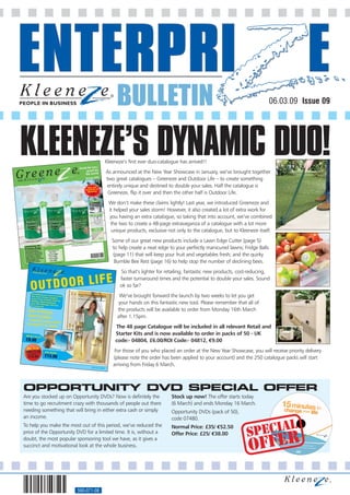 BULLETIN                                                                   06.03.09 Issue 09




KLEENEZE’S DYNAMIC DUO!               Kleeneze’s first ever duo-catalogue has arrived!!
                                      As announced at the New Year Showcase in January, we’ve brought together
                                      two great catalogues – Greeneze and Outdoor Life – to create something
                                      entirely unique and destined to double your sales. Half the catalogue is
                                       Greeneze, flip it over and then the other half is Outdoor Life.
                                       We don’t make these claims lightly! Last year, we introduced Greeneze and
                                       it helped your sales storm! However, it also created a lot of extra work for
                                        you having an extra catalogue, so taking that into account, we’ve combined
                                        the two to create a 48-page extravaganza of a catalogue with a lot more
                                         unique products, exclusive not only to the catalogue, but to Kleeneze itself.
                                         Some of our great new products include a Lawn Edge Cutter (page 5)
                                         to help create a neat edge to your perfectly manicured lawns; Fridge Balls
                                         (page 11) that will keep your fruit and vegetables fresh; and the quirky
                                          Bumble Bee Rest (page 16) to help stop the number of declining bees.
                                             So that’s lighter for retailing, fantastic new products, cost-reducing,
                                             faster turnaround times and the potential to double your sales. Sound
                                             ok so far?
                                             We’ve brought forward the launch by two weeks to let you get
                                            your hands on this fantastic new tool. Please remember that all of
                                            the products will be available to order from Monday 16th March
                                            after 1.15pm.
                                           The 48 page Catalogue will be included in all relevant Retail and
                                           Starter Kits and is now available to order in packs of 50 - UK
                                           code:- 04804, £6.00/ROI Code:- 04812, €9.00
                                          For those of you who placed an order at the New Year Showcase, you will receive priority delivery
                                          (please note the order has been applied to your account) and the 250 catalogue packs will start
                                          arriving from Friday 6 March.



OPPORTUNITY DVD SPECIAL OFFER
Are you stocked up on Opportunity DVDs? Now is definitely the         Stock up now! The offer starts today
time to go recruitment crazy with thousands of people out there       (6 March) and ends Monday 16 March.
needing something that will bring in either extra cash or simply      Opportunity DVDs (pack of 50),
an income.                                                            code 07480.
                                                                                                              AL
                                                                                                         SPECI
To help you make the most out of this period, we’ve reduced the       Normal Price: £35/ €52.50



                                                                                                          OFFER
price of the Opportunity DVD for a limited time. It is, without a     Offer Price: £25/ €38.00
doubt, the most popular sponsoring tool we have, as it gives a
succinct and motivational look at the whole business.




                         560-071-08
 